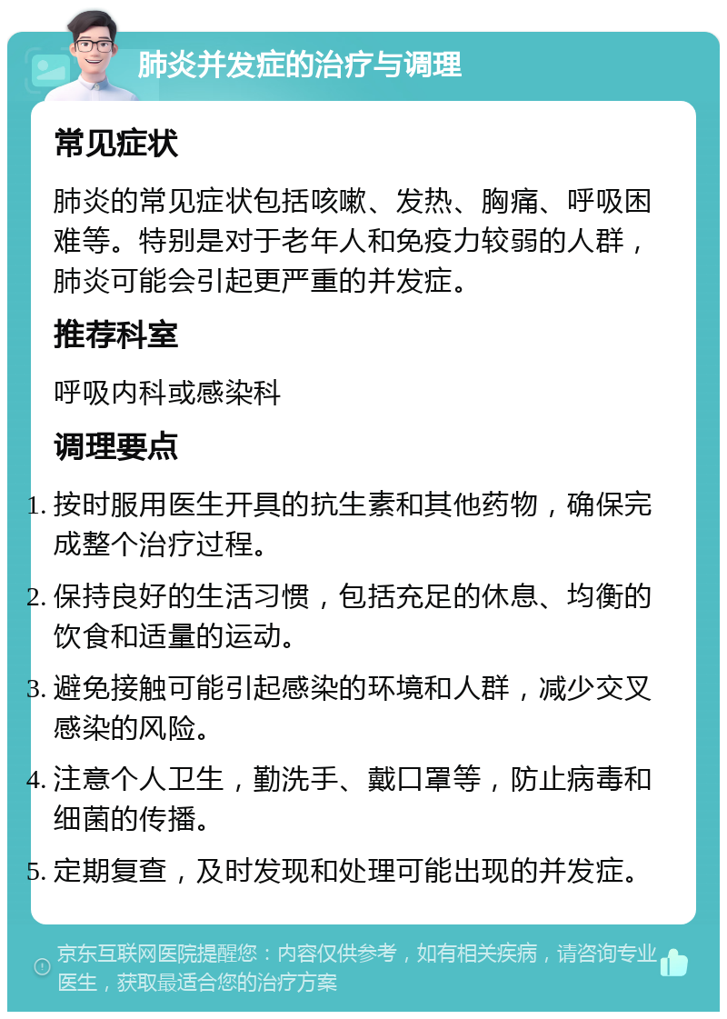 肺炎并发症的治疗与调理 常见症状 肺炎的常见症状包括咳嗽、发热、胸痛、呼吸困难等。特别是对于老年人和免疫力较弱的人群，肺炎可能会引起更严重的并发症。 推荐科室 呼吸内科或感染科 调理要点 按时服用医生开具的抗生素和其他药物，确保完成整个治疗过程。 保持良好的生活习惯，包括充足的休息、均衡的饮食和适量的运动。 避免接触可能引起感染的环境和人群，减少交叉感染的风险。 注意个人卫生，勤洗手、戴口罩等，防止病毒和细菌的传播。 定期复查，及时发现和处理可能出现的并发症。