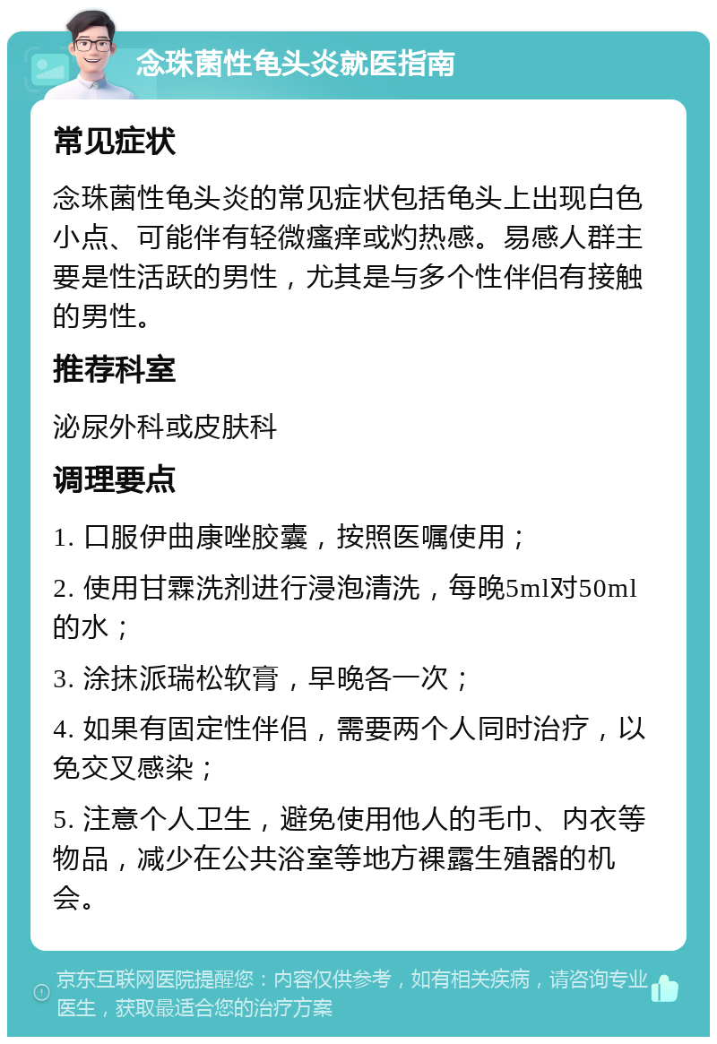 念珠菌性龟头炎就医指南 常见症状 念珠菌性龟头炎的常见症状包括龟头上出现白色小点、可能伴有轻微瘙痒或灼热感。易感人群主要是性活跃的男性，尤其是与多个性伴侣有接触的男性。 推荐科室 泌尿外科或皮肤科 调理要点 1. 口服伊曲康唑胶囊，按照医嘱使用； 2. 使用甘霖洗剂进行浸泡清洗，每晚5ml对50ml的水； 3. 涂抹派瑞松软膏，早晚各一次； 4. 如果有固定性伴侣，需要两个人同时治疗，以免交叉感染； 5. 注意个人卫生，避免使用他人的毛巾、内衣等物品，减少在公共浴室等地方裸露生殖器的机会。