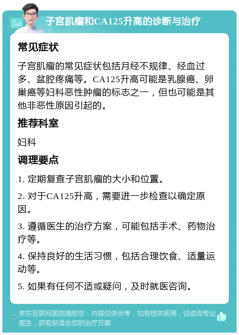 子宫肌瘤和CA125升高的诊断与治疗 常见症状 子宫肌瘤的常见症状包括月经不规律、经血过多、盆腔疼痛等。CA125升高可能是乳腺癌、卵巢癌等妇科恶性肿瘤的标志之一，但也可能是其他非恶性原因引起的。 推荐科室 妇科 调理要点 1. 定期复查子宫肌瘤的大小和位置。 2. 对于CA125升高，需要进一步检查以确定原因。 3. 遵循医生的治疗方案，可能包括手术、药物治疗等。 4. 保持良好的生活习惯，包括合理饮食、适量运动等。 5. 如果有任何不适或疑问，及时就医咨询。