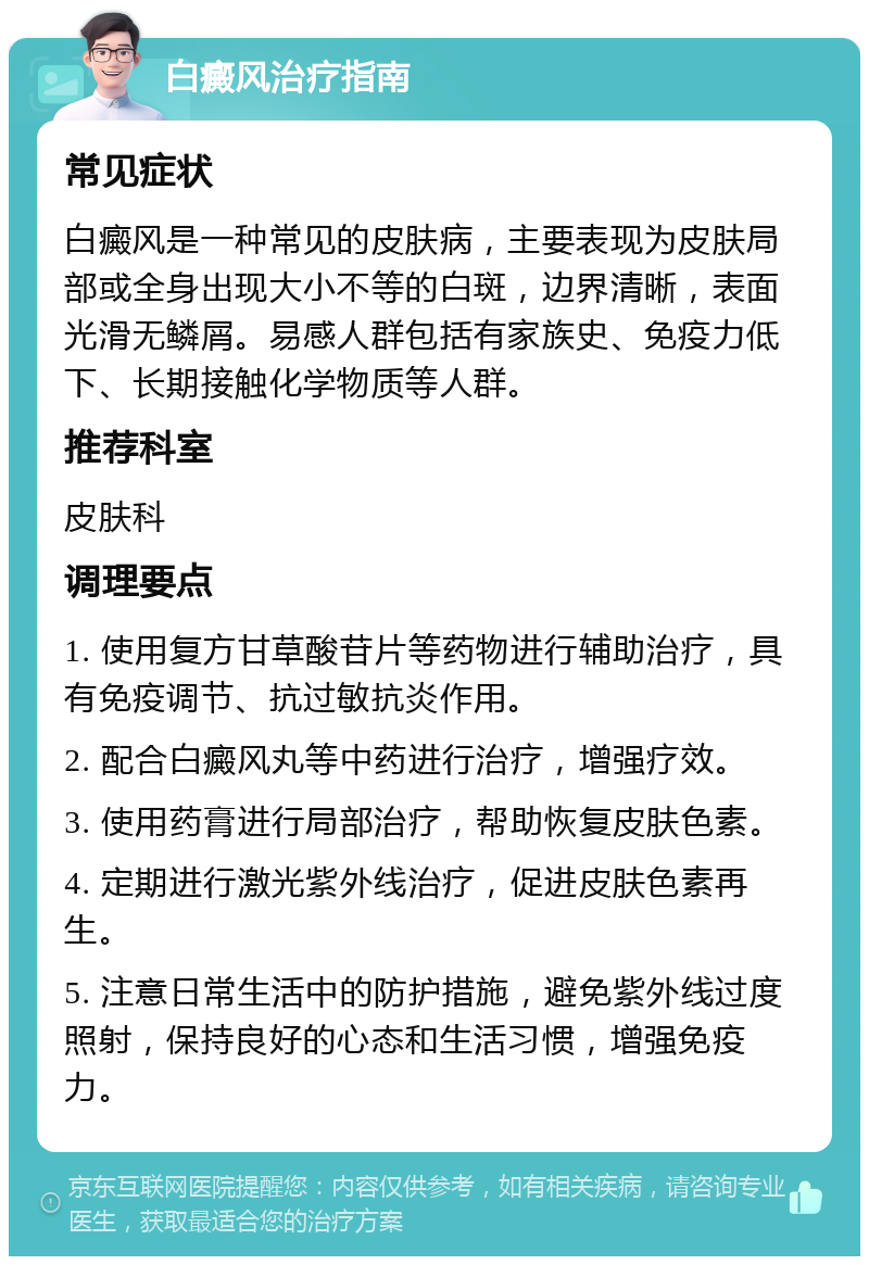 白癜风治疗指南 常见症状 白癜风是一种常见的皮肤病，主要表现为皮肤局部或全身出现大小不等的白斑，边界清晰，表面光滑无鳞屑。易感人群包括有家族史、免疫力低下、长期接触化学物质等人群。 推荐科室 皮肤科 调理要点 1. 使用复方甘草酸苷片等药物进行辅助治疗，具有免疫调节、抗过敏抗炎作用。 2. 配合白癜风丸等中药进行治疗，增强疗效。 3. 使用药膏进行局部治疗，帮助恢复皮肤色素。 4. 定期进行激光紫外线治疗，促进皮肤色素再生。 5. 注意日常生活中的防护措施，避免紫外线过度照射，保持良好的心态和生活习惯，增强免疫力。