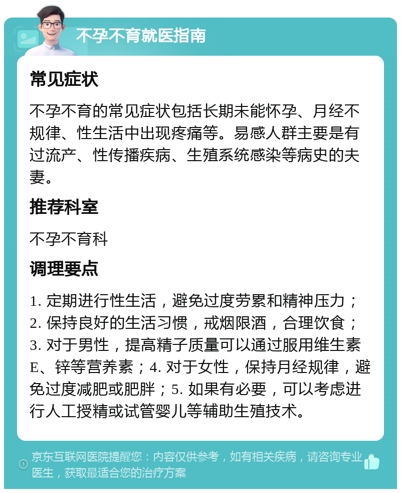 不孕不育就医指南 常见症状 不孕不育的常见症状包括长期未能怀孕、月经不规律、性生活中出现疼痛等。易感人群主要是有过流产、性传播疾病、生殖系统感染等病史的夫妻。 推荐科室 不孕不育科 调理要点 1. 定期进行性生活，避免过度劳累和精神压力；2. 保持良好的生活习惯，戒烟限酒，合理饮食；3. 对于男性，提高精子质量可以通过服用维生素E、锌等营养素；4. 对于女性，保持月经规律，避免过度减肥或肥胖；5. 如果有必要，可以考虑进行人工授精或试管婴儿等辅助生殖技术。