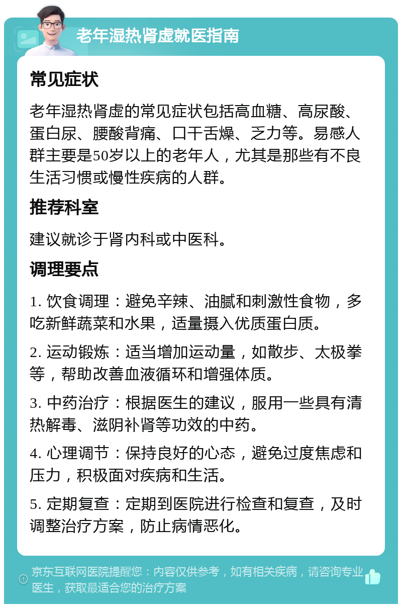 老年湿热肾虚就医指南 常见症状 老年湿热肾虚的常见症状包括高血糖、高尿酸、蛋白尿、腰酸背痛、口干舌燥、乏力等。易感人群主要是50岁以上的老年人，尤其是那些有不良生活习惯或慢性疾病的人群。 推荐科室 建议就诊于肾内科或中医科。 调理要点 1. 饮食调理：避免辛辣、油腻和刺激性食物，多吃新鲜蔬菜和水果，适量摄入优质蛋白质。 2. 运动锻炼：适当增加运动量，如散步、太极拳等，帮助改善血液循环和增强体质。 3. 中药治疗：根据医生的建议，服用一些具有清热解毒、滋阴补肾等功效的中药。 4. 心理调节：保持良好的心态，避免过度焦虑和压力，积极面对疾病和生活。 5. 定期复查：定期到医院进行检查和复查，及时调整治疗方案，防止病情恶化。