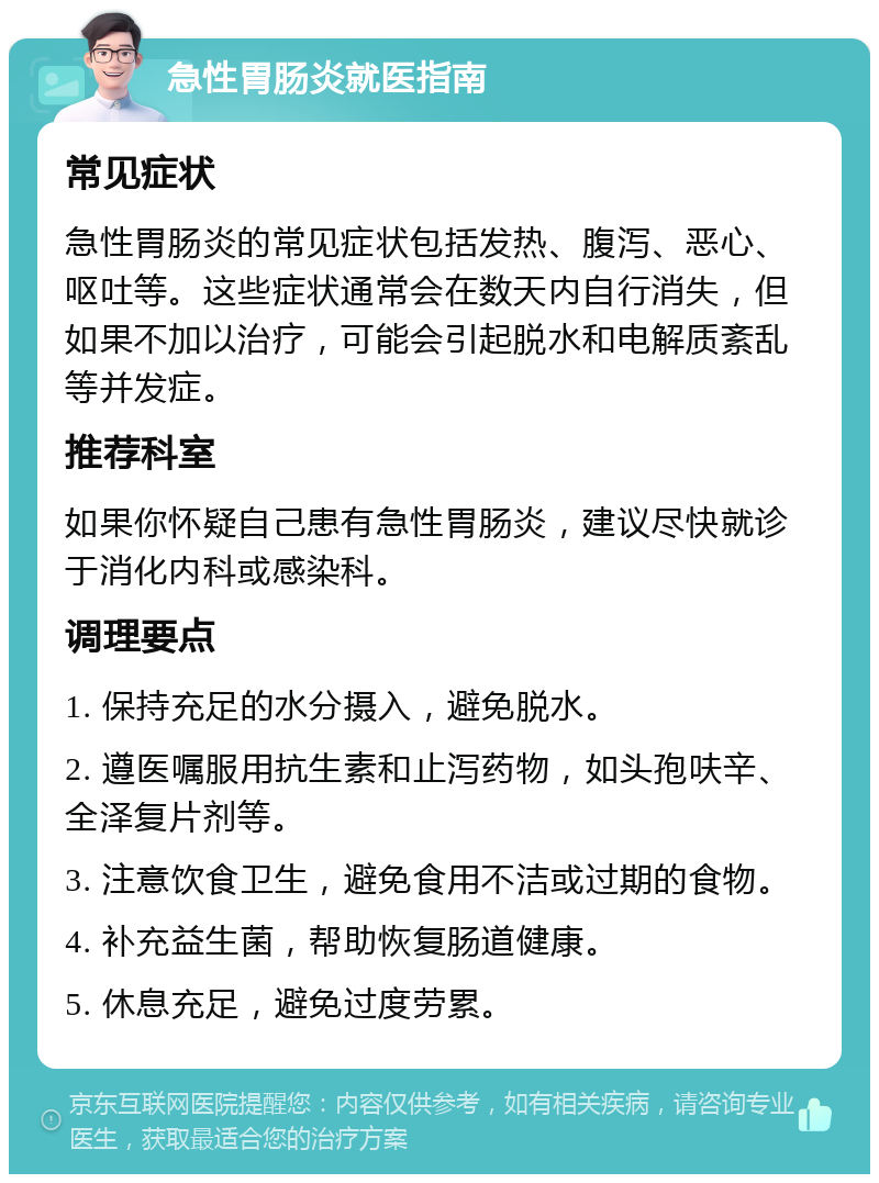 急性胃肠炎就医指南 常见症状 急性胃肠炎的常见症状包括发热、腹泻、恶心、呕吐等。这些症状通常会在数天内自行消失，但如果不加以治疗，可能会引起脱水和电解质紊乱等并发症。 推荐科室 如果你怀疑自己患有急性胃肠炎，建议尽快就诊于消化内科或感染科。 调理要点 1. 保持充足的水分摄入，避免脱水。 2. 遵医嘱服用抗生素和止泻药物，如头孢呋辛、全泽复片剂等。 3. 注意饮食卫生，避免食用不洁或过期的食物。 4. 补充益生菌，帮助恢复肠道健康。 5. 休息充足，避免过度劳累。