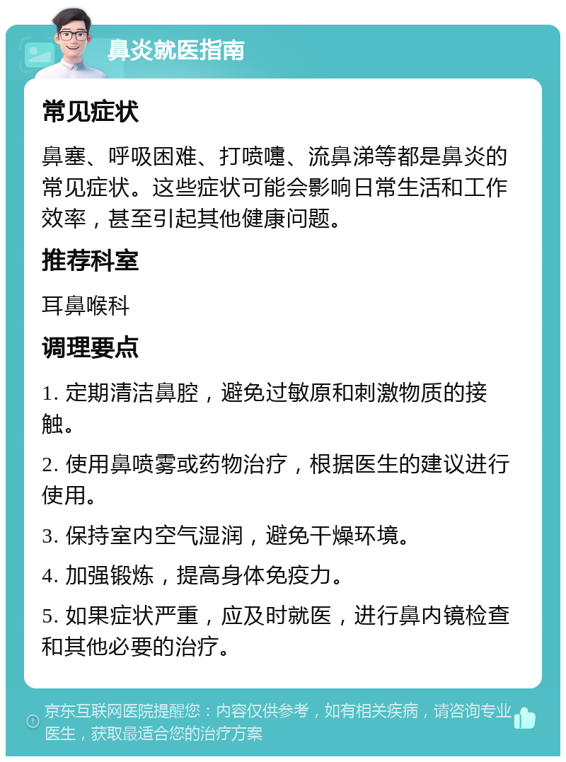 鼻炎就医指南 常见症状 鼻塞、呼吸困难、打喷嚏、流鼻涕等都是鼻炎的常见症状。这些症状可能会影响日常生活和工作效率，甚至引起其他健康问题。 推荐科室 耳鼻喉科 调理要点 1. 定期清洁鼻腔，避免过敏原和刺激物质的接触。 2. 使用鼻喷雾或药物治疗，根据医生的建议进行使用。 3. 保持室内空气湿润，避免干燥环境。 4. 加强锻炼，提高身体免疫力。 5. 如果症状严重，应及时就医，进行鼻内镜检查和其他必要的治疗。