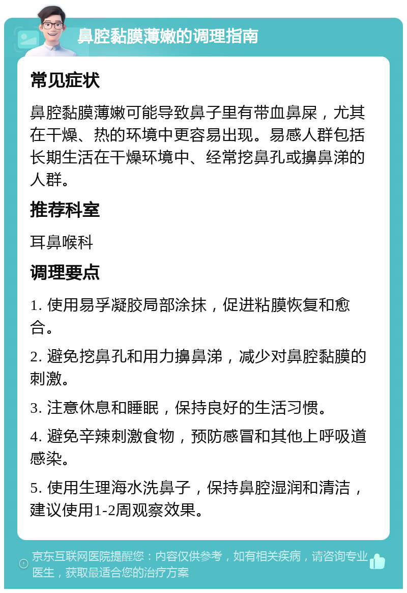 鼻腔黏膜薄嫩的调理指南 常见症状 鼻腔黏膜薄嫩可能导致鼻子里有带血鼻屎，尤其在干燥、热的环境中更容易出现。易感人群包括长期生活在干燥环境中、经常挖鼻孔或擤鼻涕的人群。 推荐科室 耳鼻喉科 调理要点 1. 使用易孚凝胶局部涂抹，促进粘膜恢复和愈合。 2. 避免挖鼻孔和用力擤鼻涕，减少对鼻腔黏膜的刺激。 3. 注意休息和睡眠，保持良好的生活习惯。 4. 避免辛辣刺激食物，预防感冒和其他上呼吸道感染。 5. 使用生理海水洗鼻子，保持鼻腔湿润和清洁，建议使用1-2周观察效果。