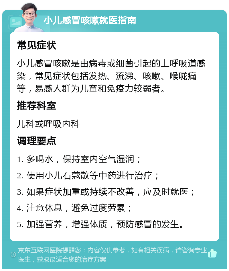 小儿感冒咳嗽就医指南 常见症状 小儿感冒咳嗽是由病毒或细菌引起的上呼吸道感染，常见症状包括发热、流涕、咳嗽、喉咙痛等，易感人群为儿童和免疫力较弱者。 推荐科室 儿科或呼吸内科 调理要点 1. 多喝水，保持室内空气湿润； 2. 使用小儿石蔻散等中药进行治疗； 3. 如果症状加重或持续不改善，应及时就医； 4. 注意休息，避免过度劳累； 5. 加强营养，增强体质，预防感冒的发生。