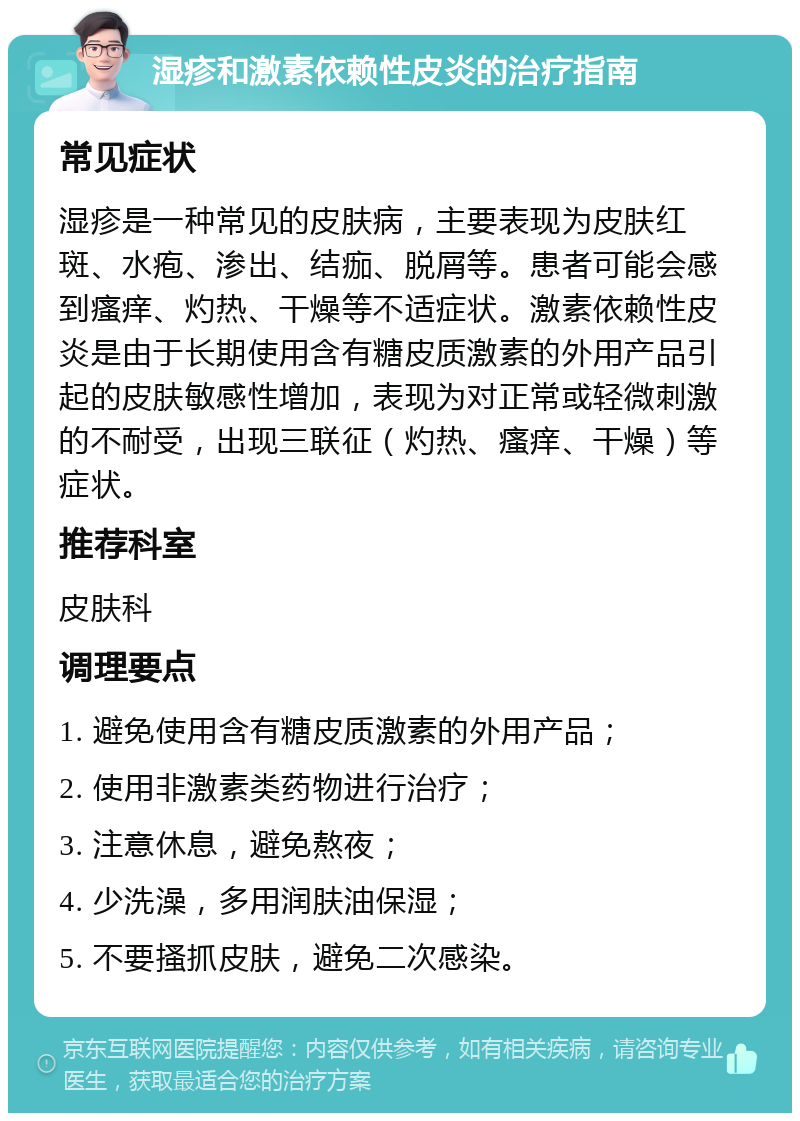 湿疹和激素依赖性皮炎的治疗指南 常见症状 湿疹是一种常见的皮肤病，主要表现为皮肤红斑、水疱、渗出、结痂、脱屑等。患者可能会感到瘙痒、灼热、干燥等不适症状。激素依赖性皮炎是由于长期使用含有糖皮质激素的外用产品引起的皮肤敏感性增加，表现为对正常或轻微刺激的不耐受，出现三联征（灼热、瘙痒、干燥）等症状。 推荐科室 皮肤科 调理要点 1. 避免使用含有糖皮质激素的外用产品； 2. 使用非激素类药物进行治疗； 3. 注意休息，避免熬夜； 4. 少洗澡，多用润肤油保湿； 5. 不要搔抓皮肤，避免二次感染。