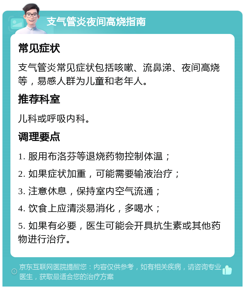 支气管炎夜间高烧指南 常见症状 支气管炎常见症状包括咳嗽、流鼻涕、夜间高烧等，易感人群为儿童和老年人。 推荐科室 儿科或呼吸内科。 调理要点 1. 服用布洛芬等退烧药物控制体温； 2. 如果症状加重，可能需要输液治疗； 3. 注意休息，保持室内空气流通； 4. 饮食上应清淡易消化，多喝水； 5. 如果有必要，医生可能会开具抗生素或其他药物进行治疗。