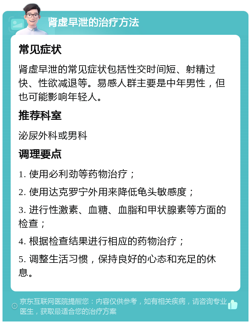 肾虚早泄的治疗方法 常见症状 肾虚早泄的常见症状包括性交时间短、射精过快、性欲减退等。易感人群主要是中年男性，但也可能影响年轻人。 推荐科室 泌尿外科或男科 调理要点 1. 使用必利劲等药物治疗； 2. 使用达克罗宁外用来降低龟头敏感度； 3. 进行性激素、血糖、血脂和甲状腺素等方面的检查； 4. 根据检查结果进行相应的药物治疗； 5. 调整生活习惯，保持良好的心态和充足的休息。