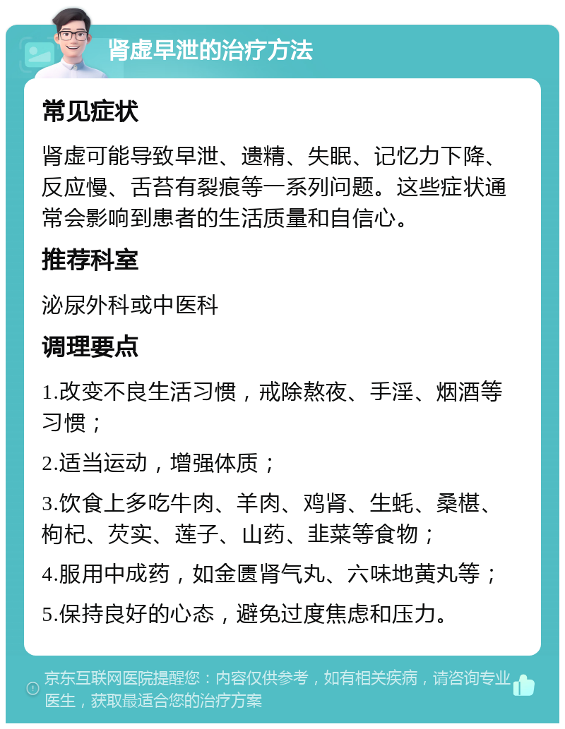 肾虚早泄的治疗方法 常见症状 肾虚可能导致早泄、遗精、失眠、记忆力下降、反应慢、舌苔有裂痕等一系列问题。这些症状通常会影响到患者的生活质量和自信心。 推荐科室 泌尿外科或中医科 调理要点 1.改变不良生活习惯，戒除熬夜、手淫、烟酒等习惯； 2.适当运动，增强体质； 3.饮食上多吃牛肉、羊肉、鸡肾、生蚝、桑椹、枸杞、芡实、莲子、山药、韭菜等食物； 4.服用中成药，如金匮肾气丸、六味地黄丸等； 5.保持良好的心态，避免过度焦虑和压力。