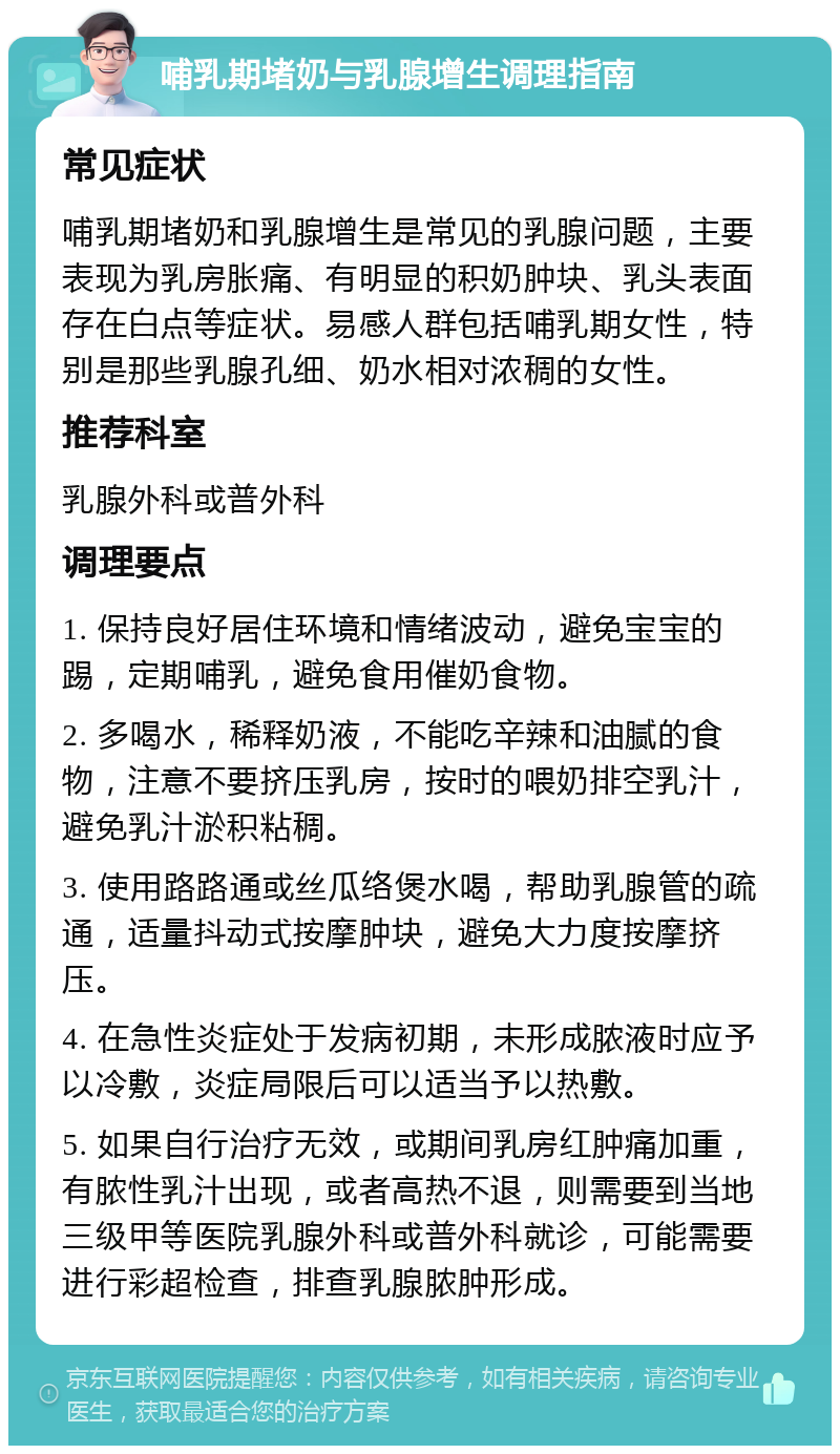 哺乳期堵奶与乳腺增生调理指南 常见症状 哺乳期堵奶和乳腺增生是常见的乳腺问题，主要表现为乳房胀痛、有明显的积奶肿块、乳头表面存在白点等症状。易感人群包括哺乳期女性，特别是那些乳腺孔细、奶水相对浓稠的女性。 推荐科室 乳腺外科或普外科 调理要点 1. 保持良好居住环境和情绪波动，避免宝宝的踢，定期哺乳，避免食用催奶食物。 2. 多喝水，稀释奶液，不能吃辛辣和油腻的食物，注意不要挤压乳房，按时的喂奶排空乳汁，避免乳汁淤积粘稠。 3. 使用路路通或丝瓜络煲水喝，帮助乳腺管的疏通，适量抖动式按摩肿块，避免大力度按摩挤压。 4. 在急性炎症处于发病初期，未形成脓液时应予以冷敷，炎症局限后可以适当予以热敷。 5. 如果自行治疗无效，或期间乳房红肿痛加重，有脓性乳汁出现，或者高热不退，则需要到当地三级甲等医院乳腺外科或普外科就诊，可能需要进行彩超检查，排查乳腺脓肿形成。