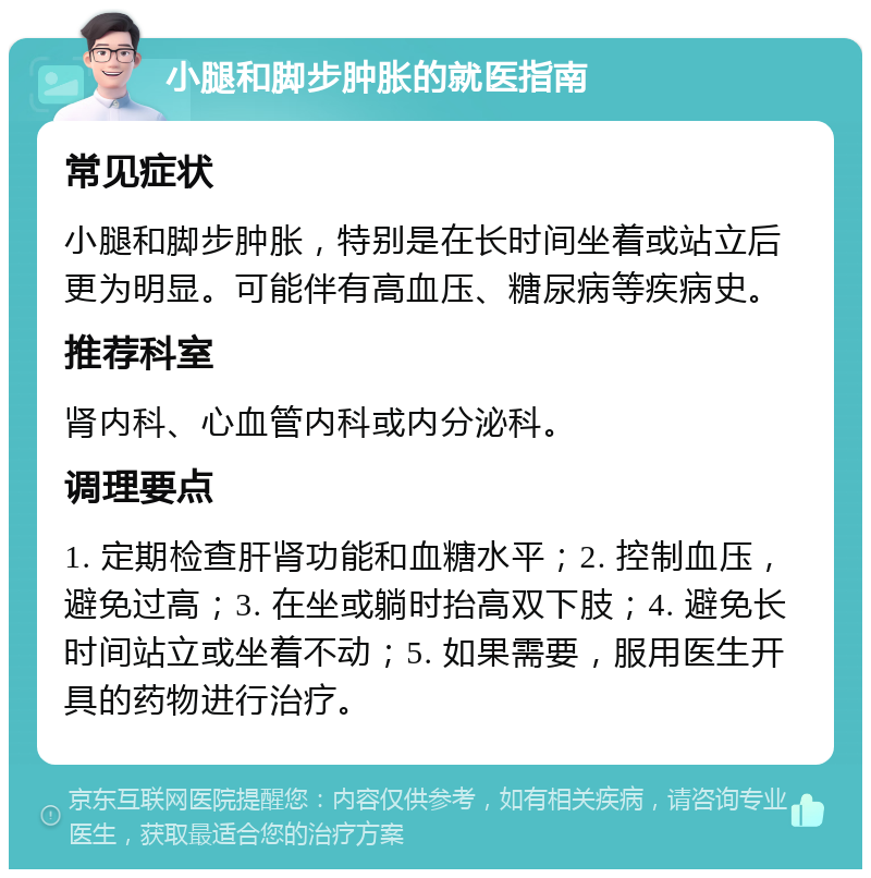 小腿和脚步肿胀的就医指南 常见症状 小腿和脚步肿胀，特别是在长时间坐着或站立后更为明显。可能伴有高血压、糖尿病等疾病史。 推荐科室 肾内科、心血管内科或内分泌科。 调理要点 1. 定期检查肝肾功能和血糖水平；2. 控制血压，避免过高；3. 在坐或躺时抬高双下肢；4. 避免长时间站立或坐着不动；5. 如果需要，服用医生开具的药物进行治疗。