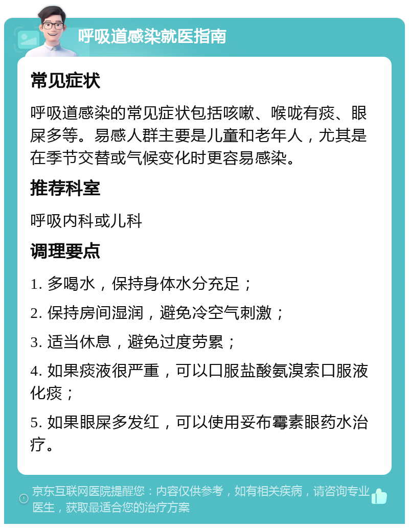 呼吸道感染就医指南 常见症状 呼吸道感染的常见症状包括咳嗽、喉咙有痰、眼屎多等。易感人群主要是儿童和老年人，尤其是在季节交替或气候变化时更容易感染。 推荐科室 呼吸内科或儿科 调理要点 1. 多喝水，保持身体水分充足； 2. 保持房间湿润，避免冷空气刺激； 3. 适当休息，避免过度劳累； 4. 如果痰液很严重，可以口服盐酸氨溴索口服液化痰； 5. 如果眼屎多发红，可以使用妥布霉素眼药水治疗。