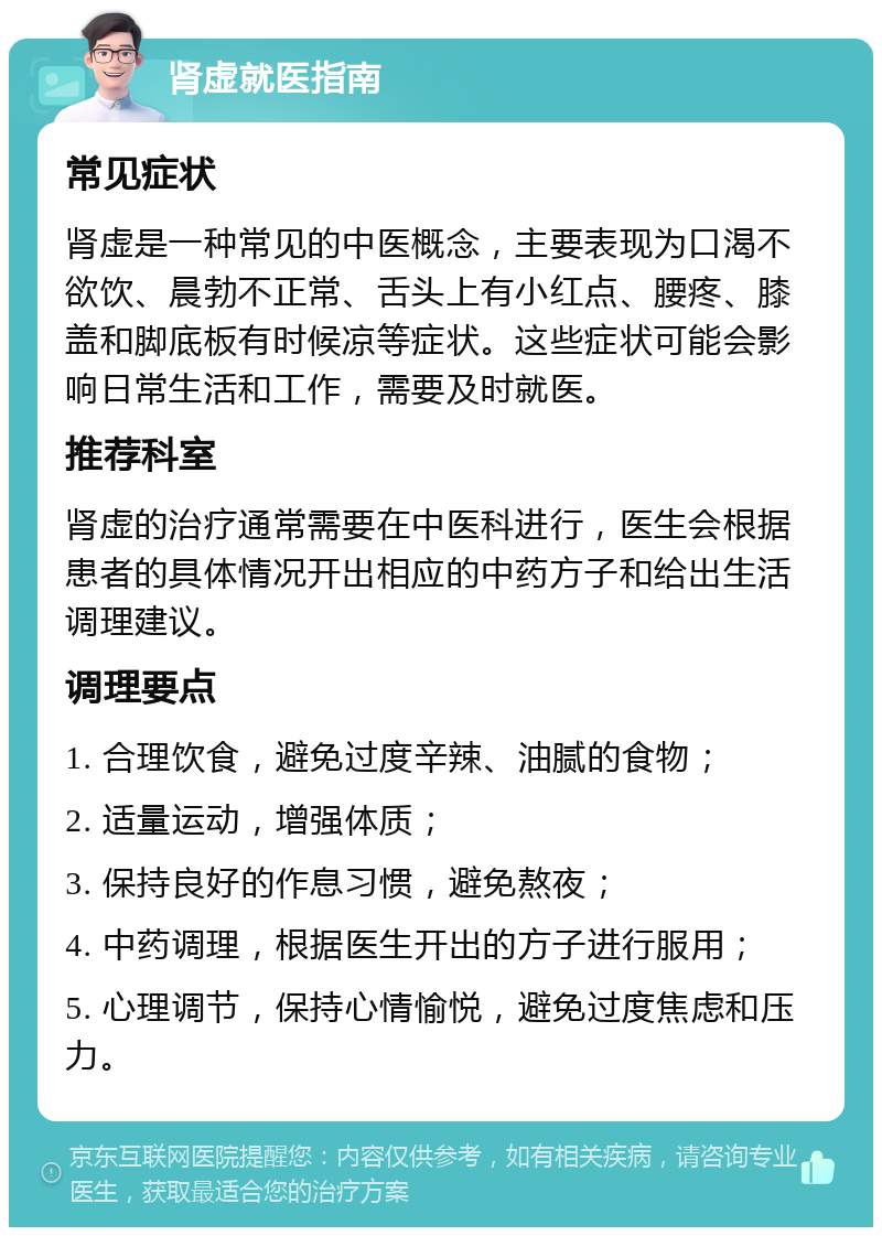 肾虚就医指南 常见症状 肾虚是一种常见的中医概念，主要表现为口渴不欲饮、晨勃不正常、舌头上有小红点、腰疼、膝盖和脚底板有时候凉等症状。这些症状可能会影响日常生活和工作，需要及时就医。 推荐科室 肾虚的治疗通常需要在中医科进行，医生会根据患者的具体情况开出相应的中药方子和给出生活调理建议。 调理要点 1. 合理饮食，避免过度辛辣、油腻的食物； 2. 适量运动，增强体质； 3. 保持良好的作息习惯，避免熬夜； 4. 中药调理，根据医生开出的方子进行服用； 5. 心理调节，保持心情愉悦，避免过度焦虑和压力。