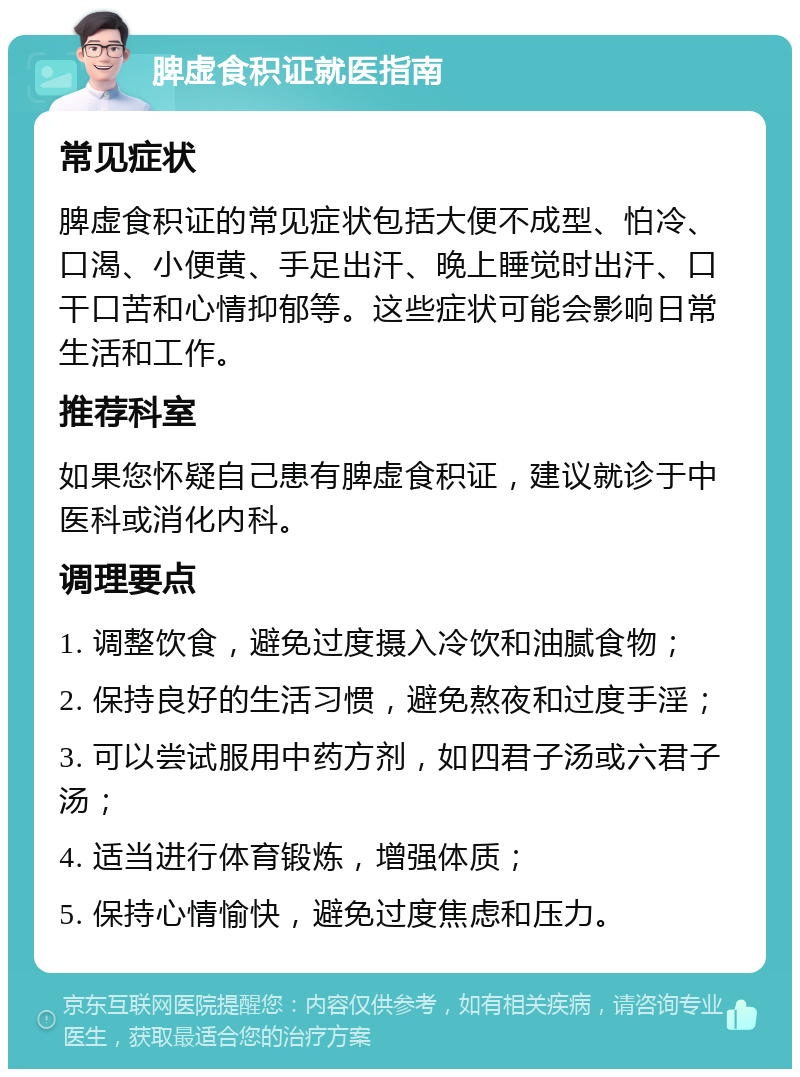 脾虚食积证就医指南 常见症状 脾虚食积证的常见症状包括大便不成型、怕冷、口渴、小便黄、手足出汗、晚上睡觉时出汗、口干口苦和心情抑郁等。这些症状可能会影响日常生活和工作。 推荐科室 如果您怀疑自己患有脾虚食积证，建议就诊于中医科或消化内科。 调理要点 1. 调整饮食，避免过度摄入冷饮和油腻食物； 2. 保持良好的生活习惯，避免熬夜和过度手淫； 3. 可以尝试服用中药方剂，如四君子汤或六君子汤； 4. 适当进行体育锻炼，增强体质； 5. 保持心情愉快，避免过度焦虑和压力。