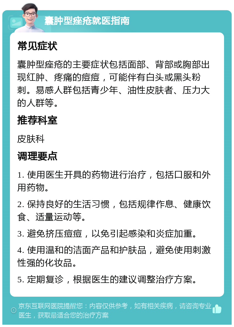 囊肿型痤疮就医指南 常见症状 囊肿型痤疮的主要症状包括面部、背部或胸部出现红肿、疼痛的痘痘，可能伴有白头或黑头粉刺。易感人群包括青少年、油性皮肤者、压力大的人群等。 推荐科室 皮肤科 调理要点 1. 使用医生开具的药物进行治疗，包括口服和外用药物。 2. 保持良好的生活习惯，包括规律作息、健康饮食、适量运动等。 3. 避免挤压痘痘，以免引起感染和炎症加重。 4. 使用温和的洁面产品和护肤品，避免使用刺激性强的化妆品。 5. 定期复诊，根据医生的建议调整治疗方案。