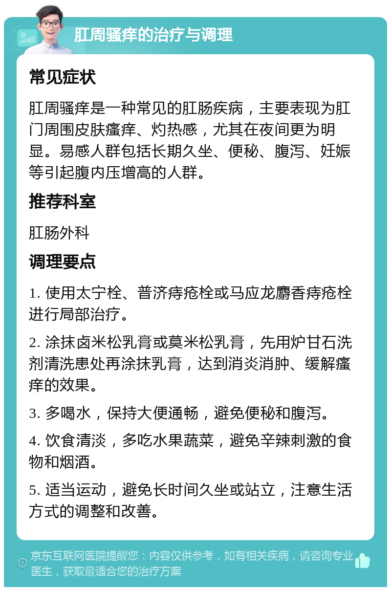 肛周骚痒的治疗与调理 常见症状 肛周骚痒是一种常见的肛肠疾病，主要表现为肛门周围皮肤瘙痒、灼热感，尤其在夜间更为明显。易感人群包括长期久坐、便秘、腹泻、妊娠等引起腹内压增高的人群。 推荐科室 肛肠外科 调理要点 1. 使用太宁栓、普济痔疮栓或马应龙麝香痔疮栓进行局部治疗。 2. 涂抹卤米松乳膏或莫米松乳膏，先用炉甘石洗剂清洗患处再涂抹乳膏，达到消炎消肿、缓解瘙痒的效果。 3. 多喝水，保持大便通畅，避免便秘和腹泻。 4. 饮食清淡，多吃水果蔬菜，避免辛辣刺激的食物和烟酒。 5. 适当运动，避免长时间久坐或站立，注意生活方式的调整和改善。