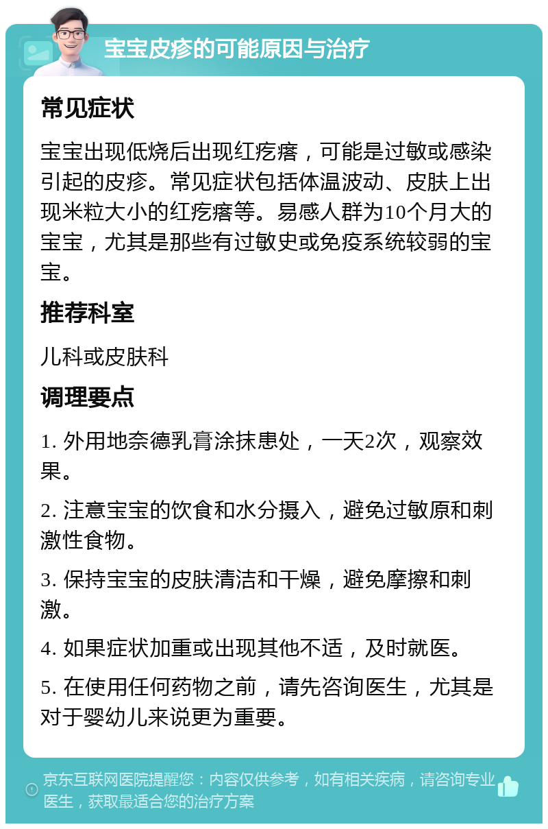 宝宝皮疹的可能原因与治疗 常见症状 宝宝出现低烧后出现红疙瘩，可能是过敏或感染引起的皮疹。常见症状包括体温波动、皮肤上出现米粒大小的红疙瘩等。易感人群为10个月大的宝宝，尤其是那些有过敏史或免疫系统较弱的宝宝。 推荐科室 儿科或皮肤科 调理要点 1. 外用地奈德乳膏涂抹患处，一天2次，观察效果。 2. 注意宝宝的饮食和水分摄入，避免过敏原和刺激性食物。 3. 保持宝宝的皮肤清洁和干燥，避免摩擦和刺激。 4. 如果症状加重或出现其他不适，及时就医。 5. 在使用任何药物之前，请先咨询医生，尤其是对于婴幼儿来说更为重要。