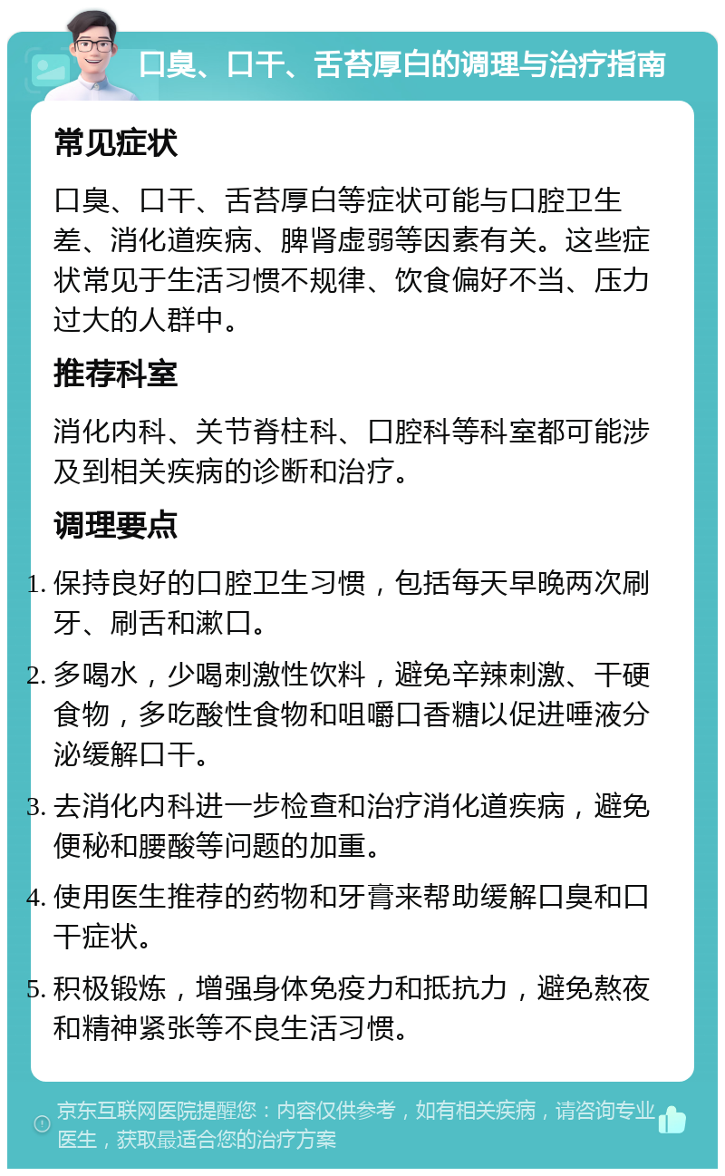 口臭、口干、舌苔厚白的调理与治疗指南 常见症状 口臭、口干、舌苔厚白等症状可能与口腔卫生差、消化道疾病、脾肾虚弱等因素有关。这些症状常见于生活习惯不规律、饮食偏好不当、压力过大的人群中。 推荐科室 消化内科、关节脊柱科、口腔科等科室都可能涉及到相关疾病的诊断和治疗。 调理要点 保持良好的口腔卫生习惯，包括每天早晚两次刷牙、刷舌和漱口。 多喝水，少喝刺激性饮料，避免辛辣刺激、干硬食物，多吃酸性食物和咀嚼口香糖以促进唾液分泌缓解口干。 去消化内科进一步检查和治疗消化道疾病，避免便秘和腰酸等问题的加重。 使用医生推荐的药物和牙膏来帮助缓解口臭和口干症状。 积极锻炼，增强身体免疫力和抵抗力，避免熬夜和精神紧张等不良生活习惯。