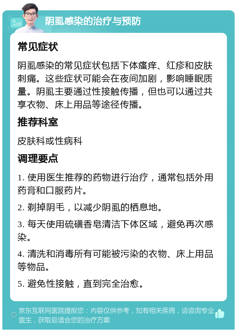 阴虱感染的治疗与预防 常见症状 阴虱感染的常见症状包括下体瘙痒、红疹和皮肤刺痛。这些症状可能会在夜间加剧，影响睡眠质量。阴虱主要通过性接触传播，但也可以通过共享衣物、床上用品等途径传播。 推荐科室 皮肤科或性病科 调理要点 1. 使用医生推荐的药物进行治疗，通常包括外用药膏和口服药片。 2. 剃掉阴毛，以减少阴虱的栖息地。 3. 每天使用硫磺香皂清洁下体区域，避免再次感染。 4. 清洗和消毒所有可能被污染的衣物、床上用品等物品。 5. 避免性接触，直到完全治愈。