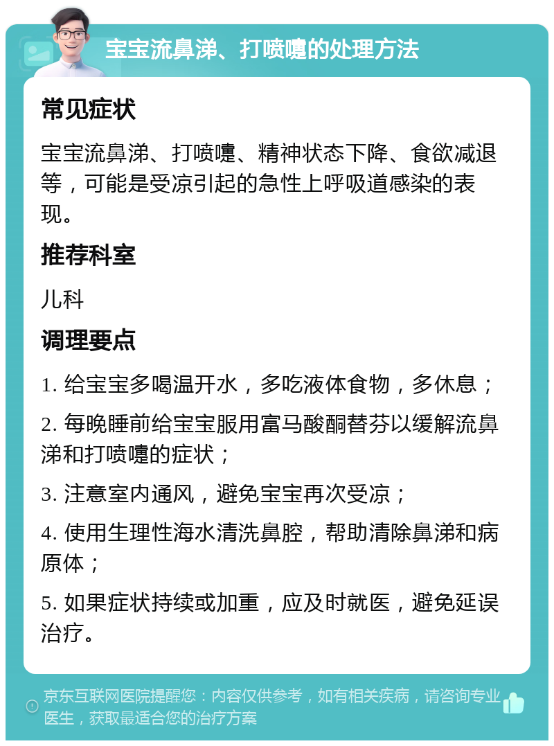 宝宝流鼻涕、打喷嚏的处理方法 常见症状 宝宝流鼻涕、打喷嚏、精神状态下降、食欲减退等，可能是受凉引起的急性上呼吸道感染的表现。 推荐科室 儿科 调理要点 1. 给宝宝多喝温开水，多吃液体食物，多休息； 2. 每晚睡前给宝宝服用富马酸酮替芬以缓解流鼻涕和打喷嚏的症状； 3. 注意室内通风，避免宝宝再次受凉； 4. 使用生理性海水清洗鼻腔，帮助清除鼻涕和病原体； 5. 如果症状持续或加重，应及时就医，避免延误治疗。