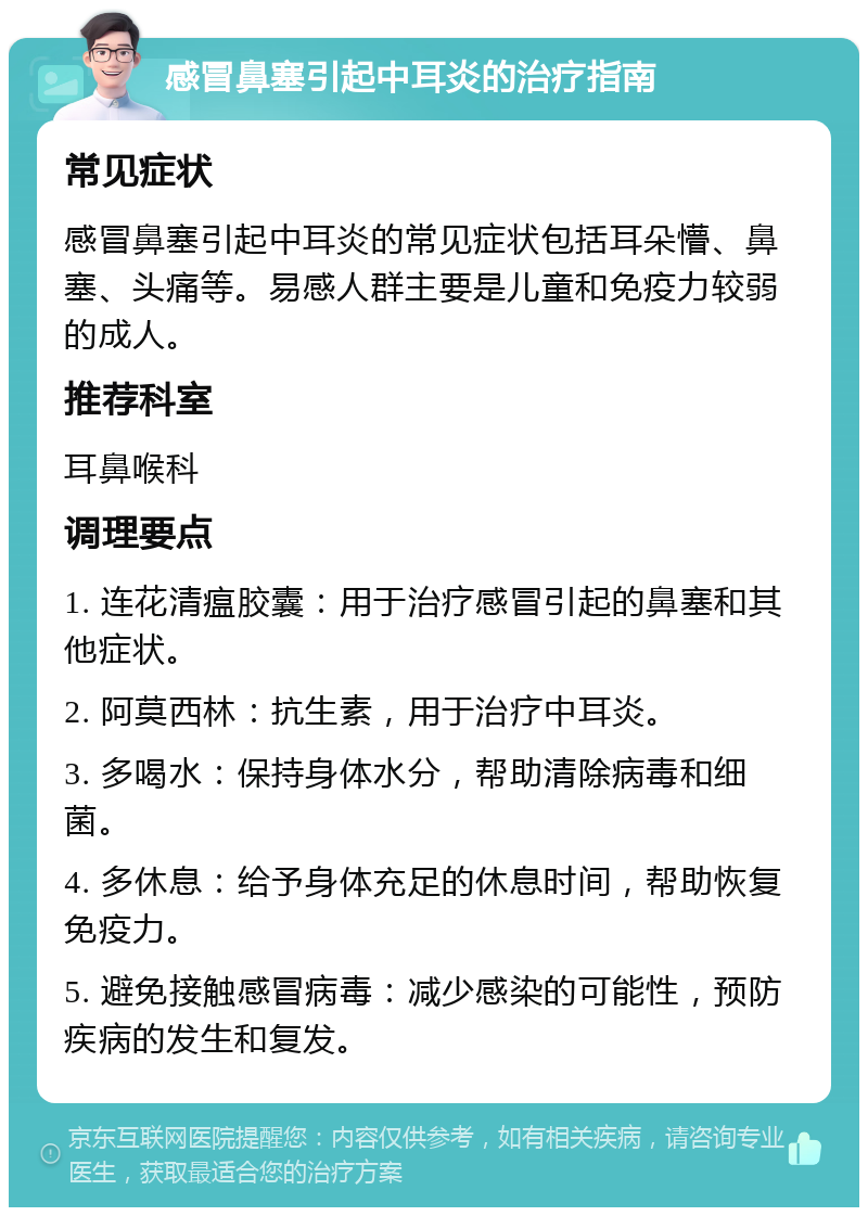 感冒鼻塞引起中耳炎的治疗指南 常见症状 感冒鼻塞引起中耳炎的常见症状包括耳朵懵、鼻塞、头痛等。易感人群主要是儿童和免疫力较弱的成人。 推荐科室 耳鼻喉科 调理要点 1. 连花清瘟胶囊：用于治疗感冒引起的鼻塞和其他症状。 2. 阿莫西林：抗生素，用于治疗中耳炎。 3. 多喝水：保持身体水分，帮助清除病毒和细菌。 4. 多休息：给予身体充足的休息时间，帮助恢复免疫力。 5. 避免接触感冒病毒：减少感染的可能性，预防疾病的发生和复发。