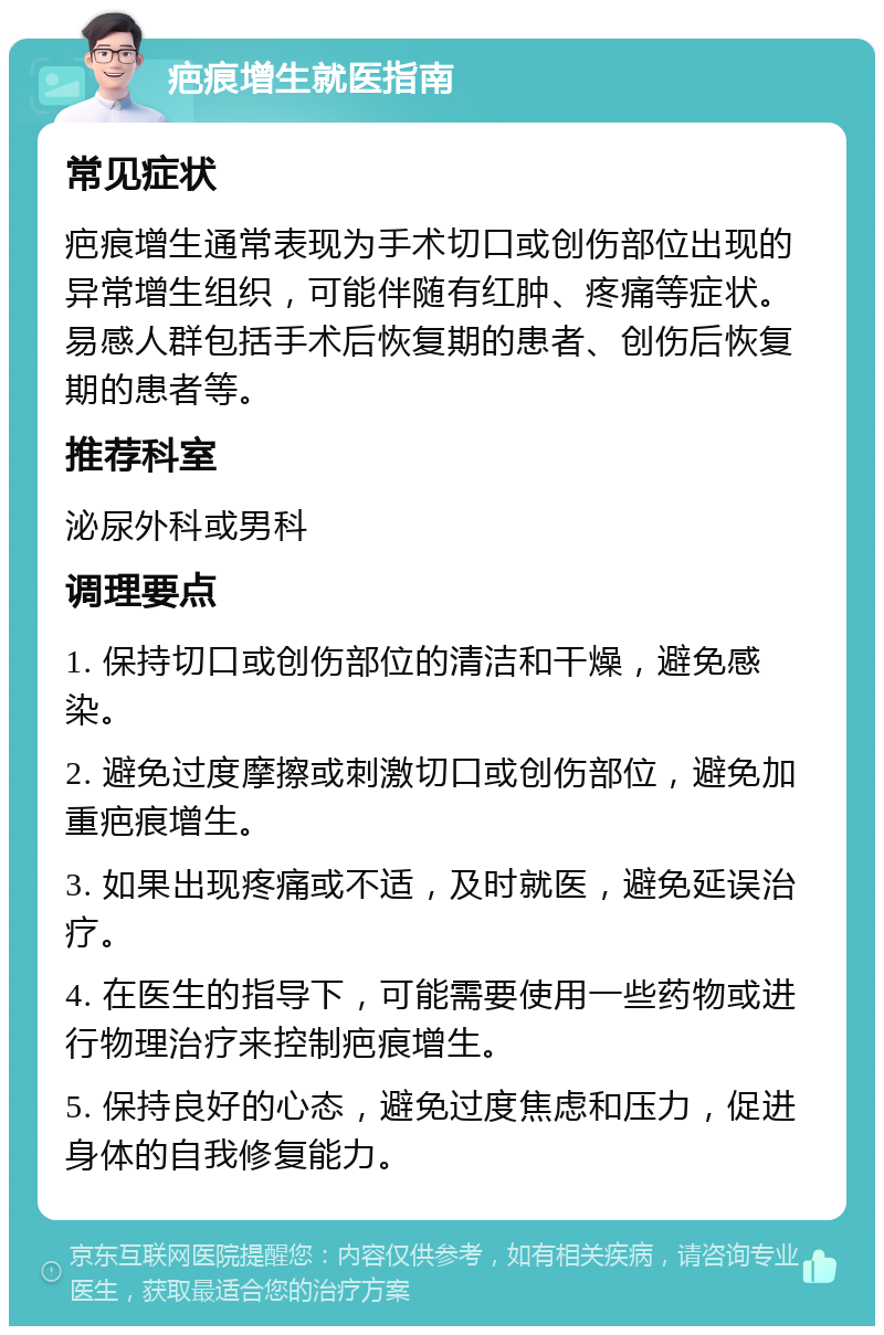 疤痕增生就医指南 常见症状 疤痕增生通常表现为手术切口或创伤部位出现的异常增生组织，可能伴随有红肿、疼痛等症状。易感人群包括手术后恢复期的患者、创伤后恢复期的患者等。 推荐科室 泌尿外科或男科 调理要点 1. 保持切口或创伤部位的清洁和干燥，避免感染。 2. 避免过度摩擦或刺激切口或创伤部位，避免加重疤痕增生。 3. 如果出现疼痛或不适，及时就医，避免延误治疗。 4. 在医生的指导下，可能需要使用一些药物或进行物理治疗来控制疤痕增生。 5. 保持良好的心态，避免过度焦虑和压力，促进身体的自我修复能力。