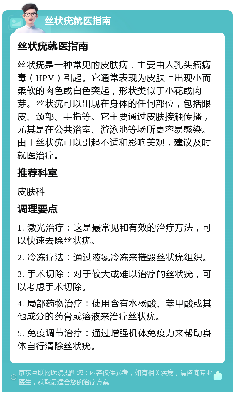 丝状疣就医指南 丝状疣就医指南 丝状疣是一种常见的皮肤病，主要由人乳头瘤病毒（HPV）引起。它通常表现为皮肤上出现小而柔软的肉色或白色突起，形状类似于小花或肉芽。丝状疣可以出现在身体的任何部位，包括眼皮、颈部、手指等。它主要通过皮肤接触传播，尤其是在公共浴室、游泳池等场所更容易感染。由于丝状疣可以引起不适和影响美观，建议及时就医治疗。 推荐科室 皮肤科 调理要点 1. 激光治疗：这是最常见和有效的治疗方法，可以快速去除丝状疣。 2. 冷冻疗法：通过液氮冷冻来摧毁丝状疣组织。 3. 手术切除：对于较大或难以治疗的丝状疣，可以考虑手术切除。 4. 局部药物治疗：使用含有水杨酸、苯甲酸或其他成分的药膏或溶液来治疗丝状疣。 5. 免疫调节治疗：通过增强机体免疫力来帮助身体自行清除丝状疣。