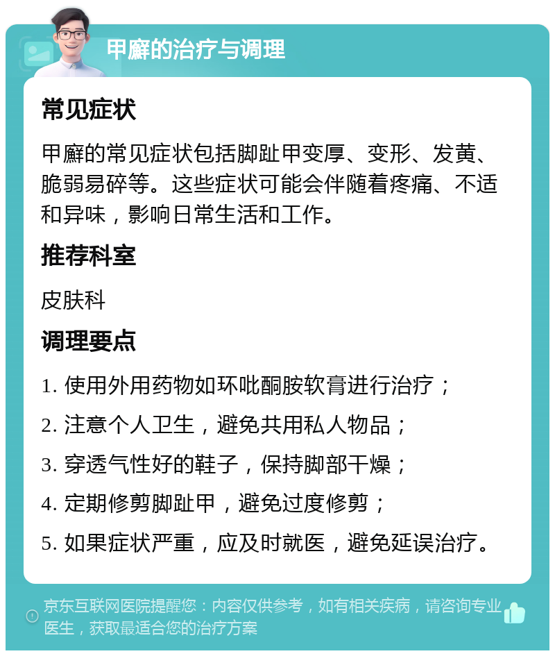 甲廯的治疗与调理 常见症状 甲廯的常见症状包括脚趾甲变厚、变形、发黄、脆弱易碎等。这些症状可能会伴随着疼痛、不适和异味，影响日常生活和工作。 推荐科室 皮肤科 调理要点 1. 使用外用药物如环吡酮胺软膏进行治疗； 2. 注意个人卫生，避免共用私人物品； 3. 穿透气性好的鞋子，保持脚部干燥； 4. 定期修剪脚趾甲，避免过度修剪； 5. 如果症状严重，应及时就医，避免延误治疗。