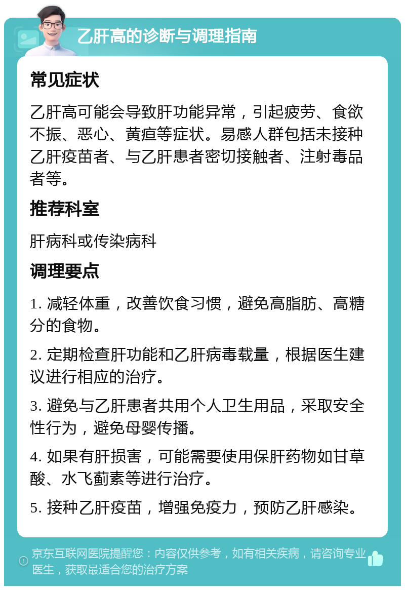 乙肝高的诊断与调理指南 常见症状 乙肝高可能会导致肝功能异常，引起疲劳、食欲不振、恶心、黄疸等症状。易感人群包括未接种乙肝疫苗者、与乙肝患者密切接触者、注射毒品者等。 推荐科室 肝病科或传染病科 调理要点 1. 减轻体重，改善饮食习惯，避免高脂肪、高糖分的食物。 2. 定期检查肝功能和乙肝病毒载量，根据医生建议进行相应的治疗。 3. 避免与乙肝患者共用个人卫生用品，采取安全性行为，避免母婴传播。 4. 如果有肝损害，可能需要使用保肝药物如甘草酸、水飞蓟素等进行治疗。 5. 接种乙肝疫苗，增强免疫力，预防乙肝感染。