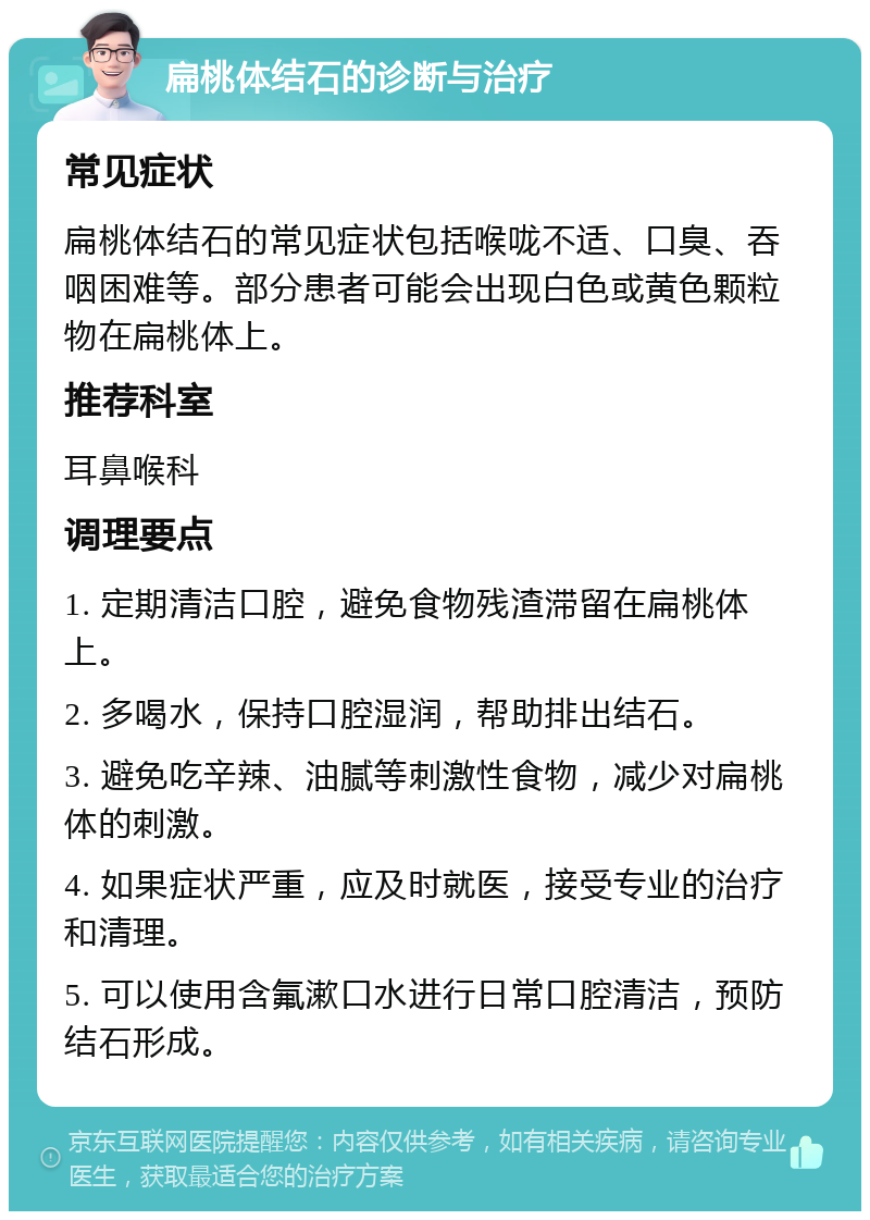 扁桃体结石的诊断与治疗 常见症状 扁桃体结石的常见症状包括喉咙不适、口臭、吞咽困难等。部分患者可能会出现白色或黄色颗粒物在扁桃体上。 推荐科室 耳鼻喉科 调理要点 1. 定期清洁口腔，避免食物残渣滞留在扁桃体上。 2. 多喝水，保持口腔湿润，帮助排出结石。 3. 避免吃辛辣、油腻等刺激性食物，减少对扁桃体的刺激。 4. 如果症状严重，应及时就医，接受专业的治疗和清理。 5. 可以使用含氟漱口水进行日常口腔清洁，预防结石形成。