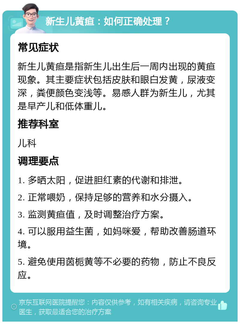 新生儿黄疸：如何正确处理？ 常见症状 新生儿黄疸是指新生儿出生后一周内出现的黄疸现象。其主要症状包括皮肤和眼白发黄，尿液变深，粪便颜色变浅等。易感人群为新生儿，尤其是早产儿和低体重儿。 推荐科室 儿科 调理要点 1. 多晒太阳，促进胆红素的代谢和排泄。 2. 正常喂奶，保持足够的营养和水分摄入。 3. 监测黄疸值，及时调整治疗方案。 4. 可以服用益生菌，如妈咪爱，帮助改善肠道环境。 5. 避免使用茵栀黄等不必要的药物，防止不良反应。