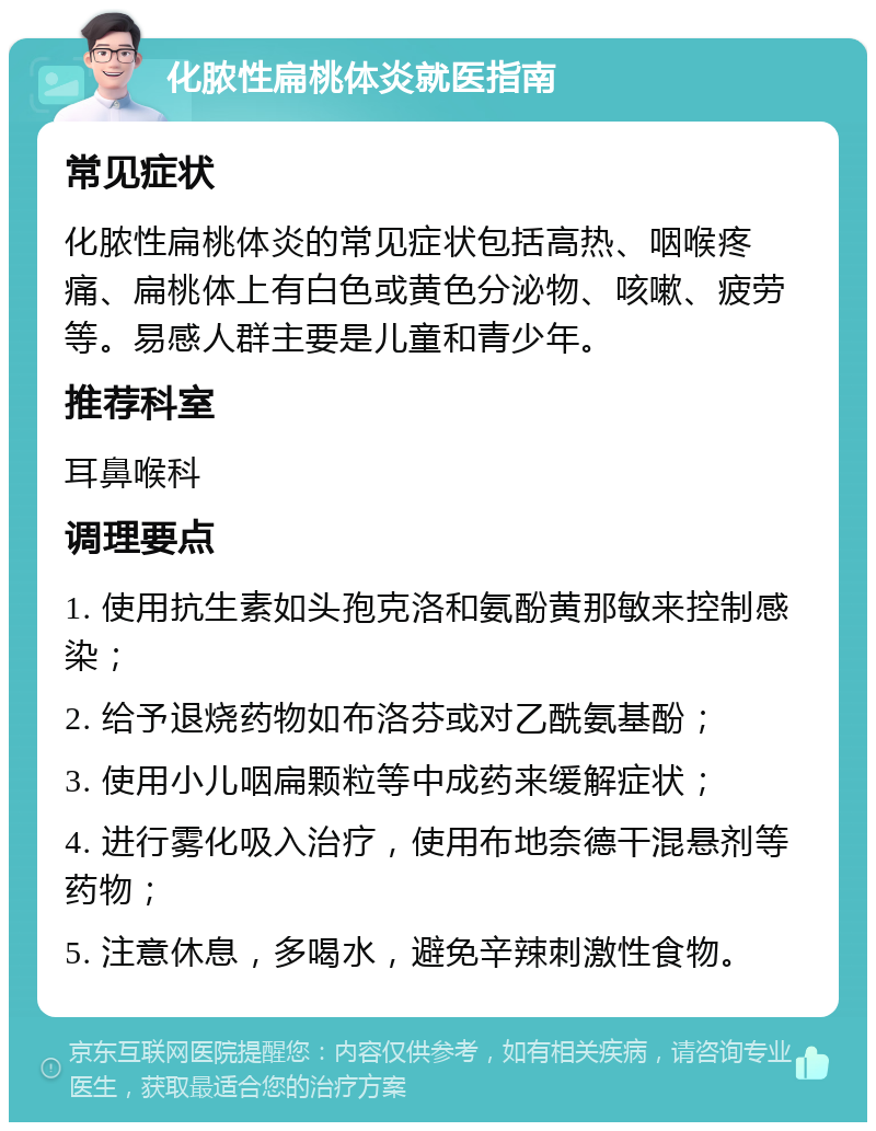 化脓性扁桃体炎就医指南 常见症状 化脓性扁桃体炎的常见症状包括高热、咽喉疼痛、扁桃体上有白色或黄色分泌物、咳嗽、疲劳等。易感人群主要是儿童和青少年。 推荐科室 耳鼻喉科 调理要点 1. 使用抗生素如头孢克洛和氨酚黄那敏来控制感染； 2. 给予退烧药物如布洛芬或对乙酰氨基酚； 3. 使用小儿咽扁颗粒等中成药来缓解症状； 4. 进行雾化吸入治疗，使用布地奈德干混悬剂等药物； 5. 注意休息，多喝水，避免辛辣刺激性食物。