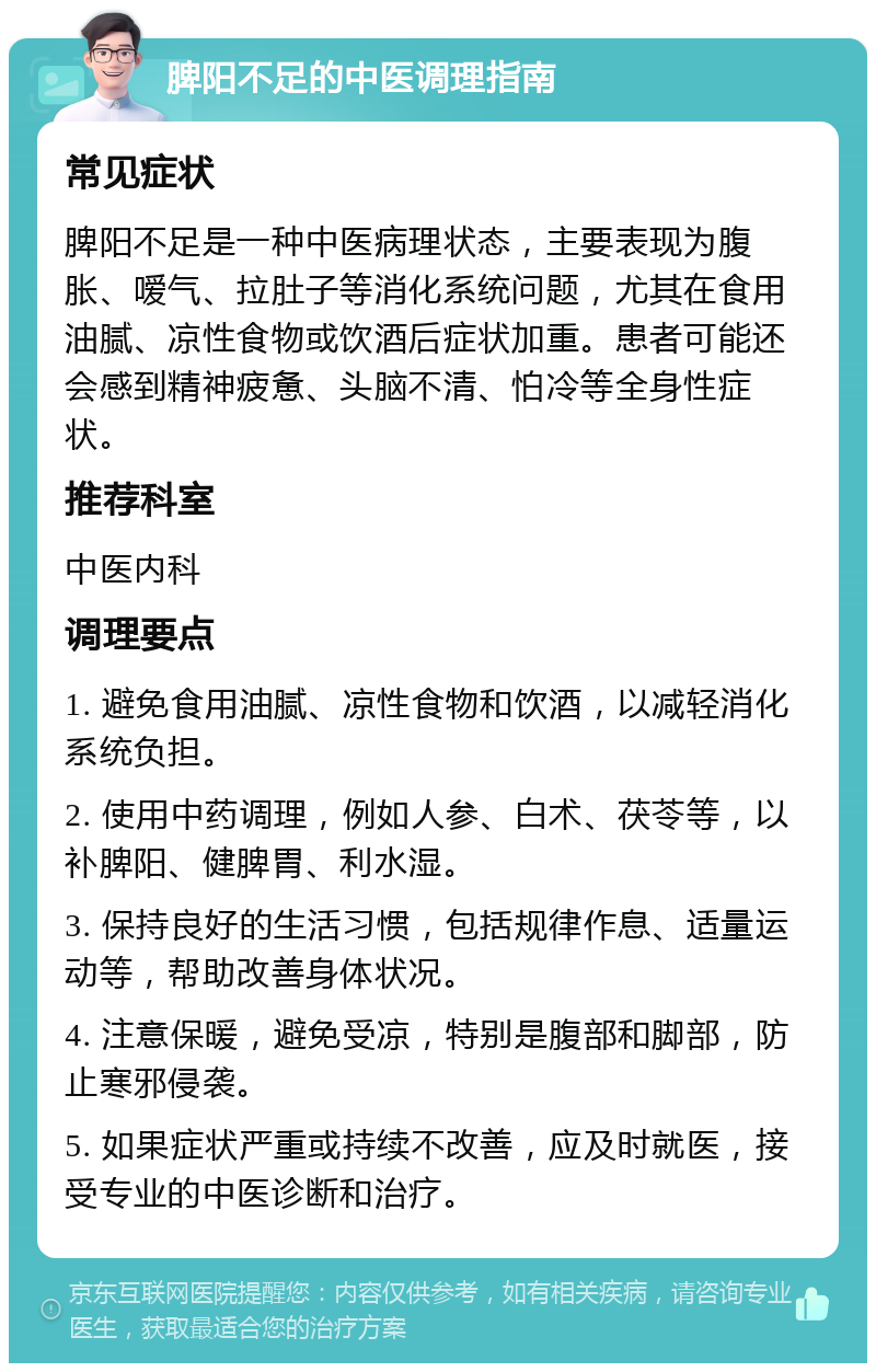 脾阳不足的中医调理指南 常见症状 脾阳不足是一种中医病理状态，主要表现为腹胀、嗳气、拉肚子等消化系统问题，尤其在食用油腻、凉性食物或饮酒后症状加重。患者可能还会感到精神疲惫、头脑不清、怕冷等全身性症状。 推荐科室 中医内科 调理要点 1. 避免食用油腻、凉性食物和饮酒，以减轻消化系统负担。 2. 使用中药调理，例如人参、白术、茯苓等，以补脾阳、健脾胃、利水湿。 3. 保持良好的生活习惯，包括规律作息、适量运动等，帮助改善身体状况。 4. 注意保暖，避免受凉，特别是腹部和脚部，防止寒邪侵袭。 5. 如果症状严重或持续不改善，应及时就医，接受专业的中医诊断和治疗。