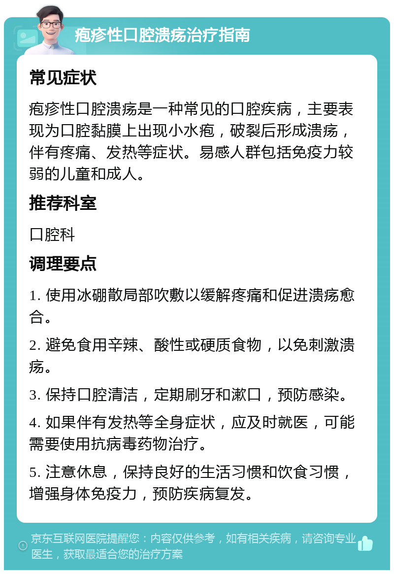 疱疹性口腔溃疡治疗指南 常见症状 疱疹性口腔溃疡是一种常见的口腔疾病，主要表现为口腔黏膜上出现小水疱，破裂后形成溃疡，伴有疼痛、发热等症状。易感人群包括免疫力较弱的儿童和成人。 推荐科室 口腔科 调理要点 1. 使用冰硼散局部吹敷以缓解疼痛和促进溃疡愈合。 2. 避免食用辛辣、酸性或硬质食物，以免刺激溃疡。 3. 保持口腔清洁，定期刷牙和漱口，预防感染。 4. 如果伴有发热等全身症状，应及时就医，可能需要使用抗病毒药物治疗。 5. 注意休息，保持良好的生活习惯和饮食习惯，增强身体免疫力，预防疾病复发。