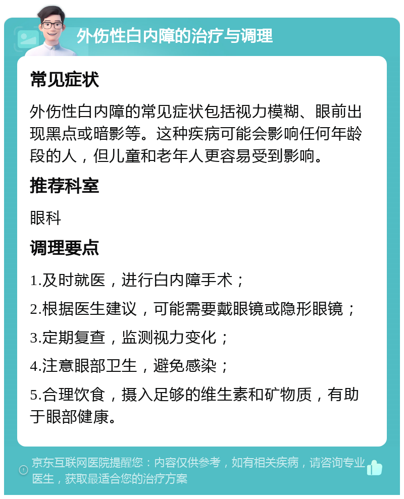 外伤性白内障的治疗与调理 常见症状 外伤性白内障的常见症状包括视力模糊、眼前出现黑点或暗影等。这种疾病可能会影响任何年龄段的人，但儿童和老年人更容易受到影响。 推荐科室 眼科 调理要点 1.及时就医，进行白内障手术； 2.根据医生建议，可能需要戴眼镜或隐形眼镜； 3.定期复查，监测视力变化； 4.注意眼部卫生，避免感染； 5.合理饮食，摄入足够的维生素和矿物质，有助于眼部健康。