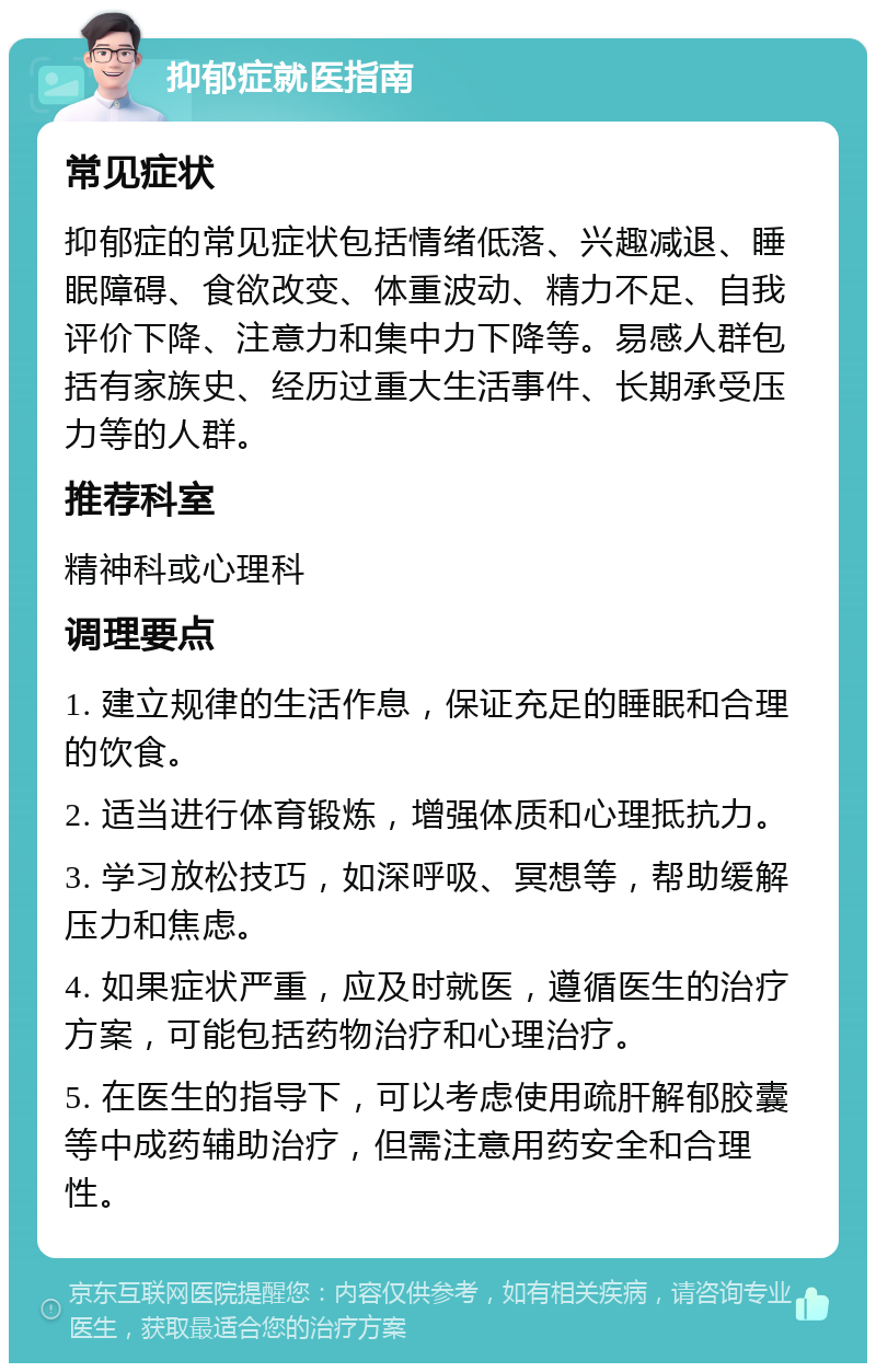 抑郁症就医指南 常见症状 抑郁症的常见症状包括情绪低落、兴趣减退、睡眠障碍、食欲改变、体重波动、精力不足、自我评价下降、注意力和集中力下降等。易感人群包括有家族史、经历过重大生活事件、长期承受压力等的人群。 推荐科室 精神科或心理科 调理要点 1. 建立规律的生活作息，保证充足的睡眠和合理的饮食。 2. 适当进行体育锻炼，增强体质和心理抵抗力。 3. 学习放松技巧，如深呼吸、冥想等，帮助缓解压力和焦虑。 4. 如果症状严重，应及时就医，遵循医生的治疗方案，可能包括药物治疗和心理治疗。 5. 在医生的指导下，可以考虑使用疏肝解郁胶囊等中成药辅助治疗，但需注意用药安全和合理性。