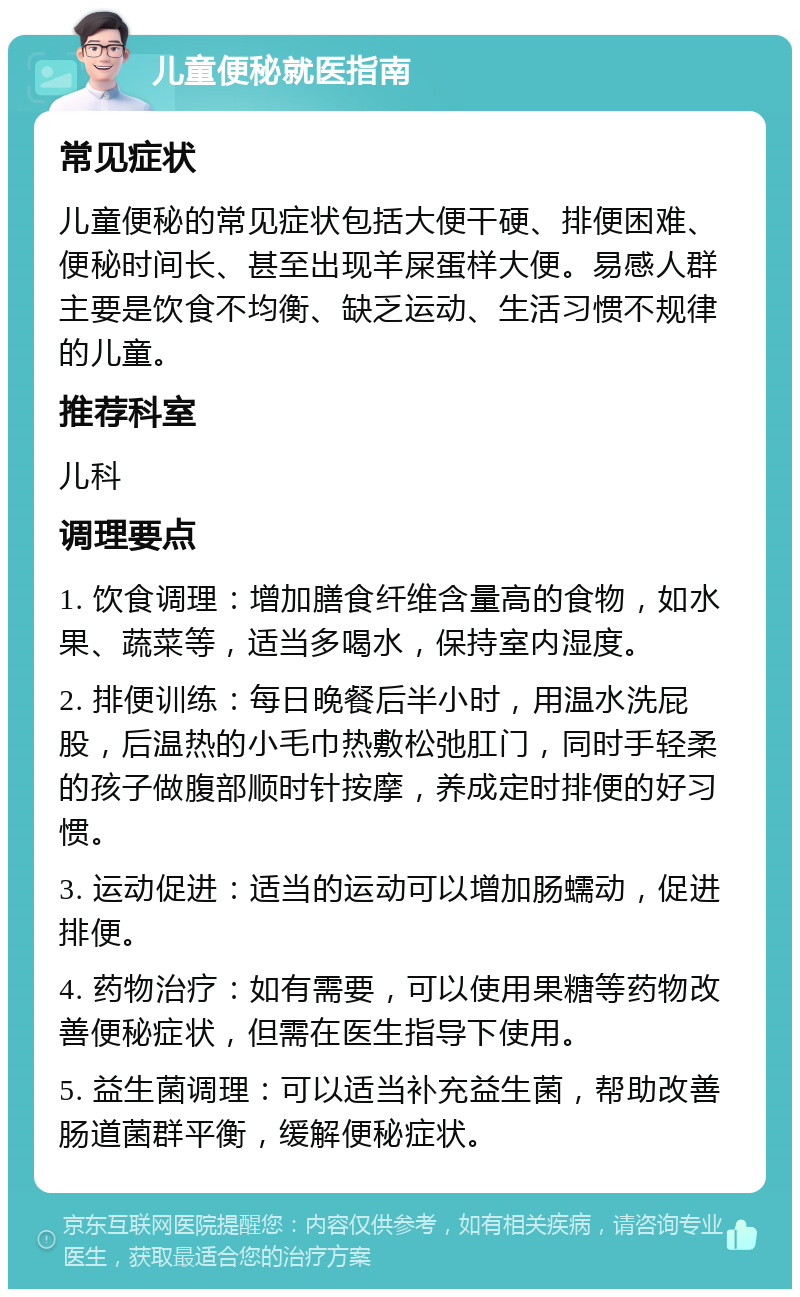 儿童便秘就医指南 常见症状 儿童便秘的常见症状包括大便干硬、排便困难、便秘时间长、甚至出现羊屎蛋样大便。易感人群主要是饮食不均衡、缺乏运动、生活习惯不规律的儿童。 推荐科室 儿科 调理要点 1. 饮食调理：增加膳食纤维含量高的食物，如水果、蔬菜等，适当多喝水，保持室内湿度。 2. 排便训练：每日晚餐后半小时，用温水洗屁股，后温热的小毛巾热敷松弛肛门，同时手轻柔的孩子做腹部顺时针按摩，养成定时排便的好习惯。 3. 运动促进：适当的运动可以增加肠蠕动，促进排便。 4. 药物治疗：如有需要，可以使用果糖等药物改善便秘症状，但需在医生指导下使用。 5. 益生菌调理：可以适当补充益生菌，帮助改善肠道菌群平衡，缓解便秘症状。