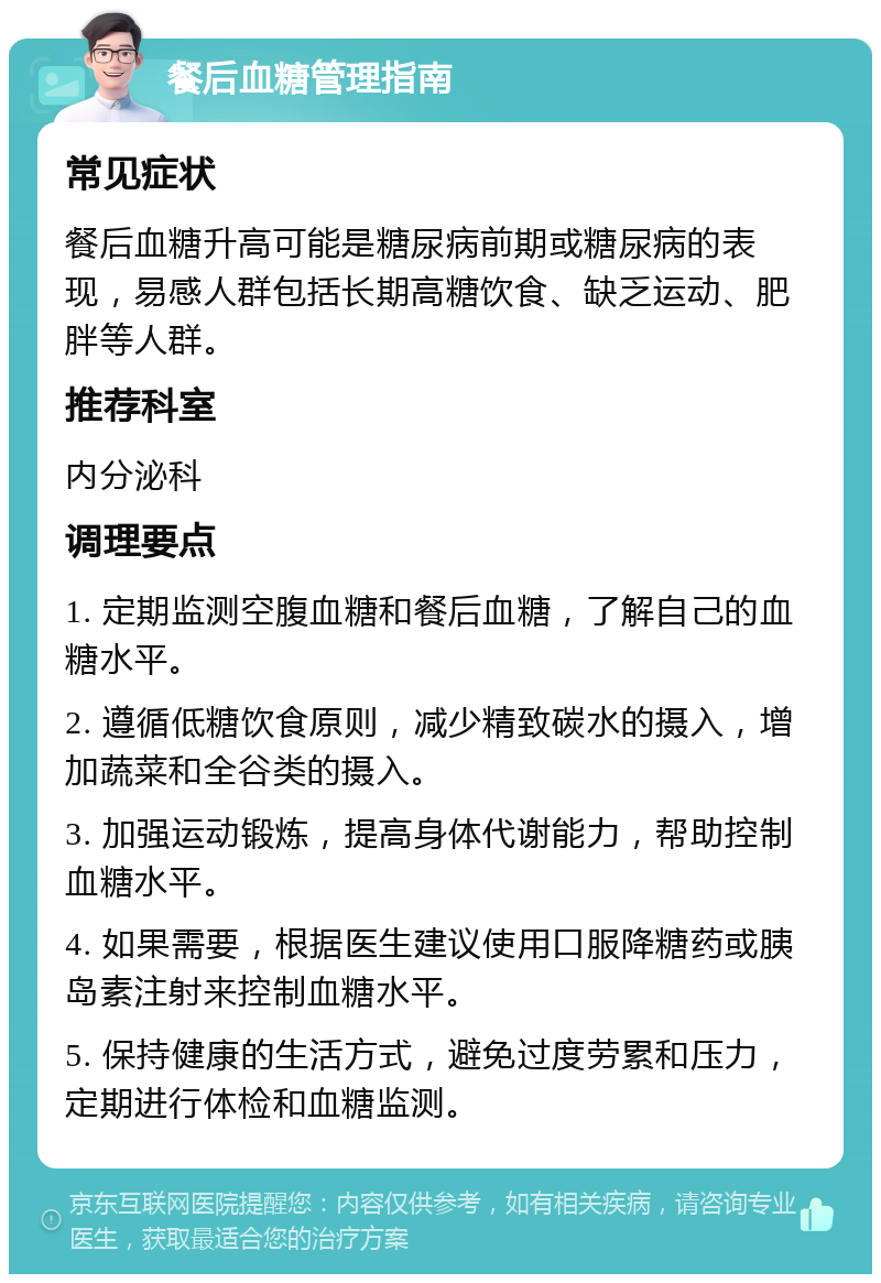 餐后血糖管理指南 常见症状 餐后血糖升高可能是糖尿病前期或糖尿病的表现，易感人群包括长期高糖饮食、缺乏运动、肥胖等人群。 推荐科室 内分泌科 调理要点 1. 定期监测空腹血糖和餐后血糖，了解自己的血糖水平。 2. 遵循低糖饮食原则，减少精致碳水的摄入，增加蔬菜和全谷类的摄入。 3. 加强运动锻炼，提高身体代谢能力，帮助控制血糖水平。 4. 如果需要，根据医生建议使用口服降糖药或胰岛素注射来控制血糖水平。 5. 保持健康的生活方式，避免过度劳累和压力，定期进行体检和血糖监测。