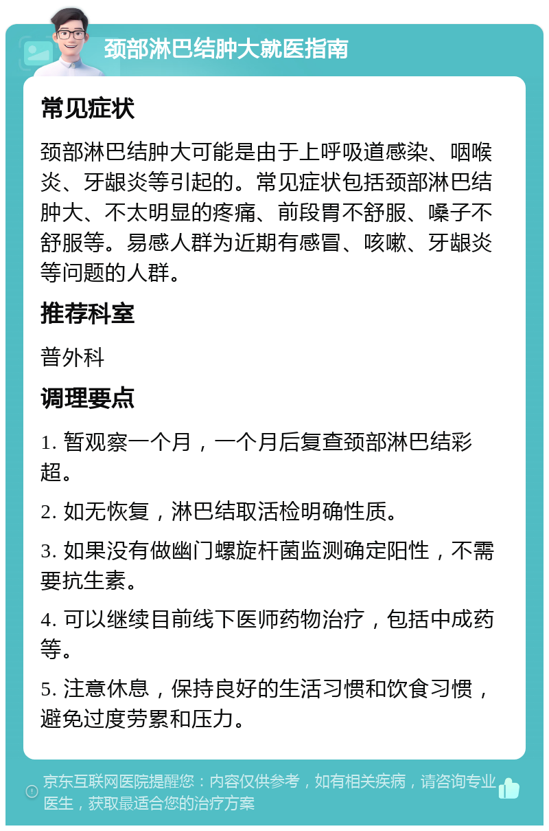 颈部淋巴结肿大就医指南 常见症状 颈部淋巴结肿大可能是由于上呼吸道感染、咽喉炎、牙龈炎等引起的。常见症状包括颈部淋巴结肿大、不太明显的疼痛、前段胃不舒服、嗓子不舒服等。易感人群为近期有感冒、咳嗽、牙龈炎等问题的人群。 推荐科室 普外科 调理要点 1. 暂观察一个月，一个月后复查颈部淋巴结彩超。 2. 如无恢复，淋巴结取活检明确性质。 3. 如果没有做幽门螺旋杆菌监测确定阳性，不需要抗生素。 4. 可以继续目前线下医师药物治疗，包括中成药等。 5. 注意休息，保持良好的生活习惯和饮食习惯，避免过度劳累和压力。