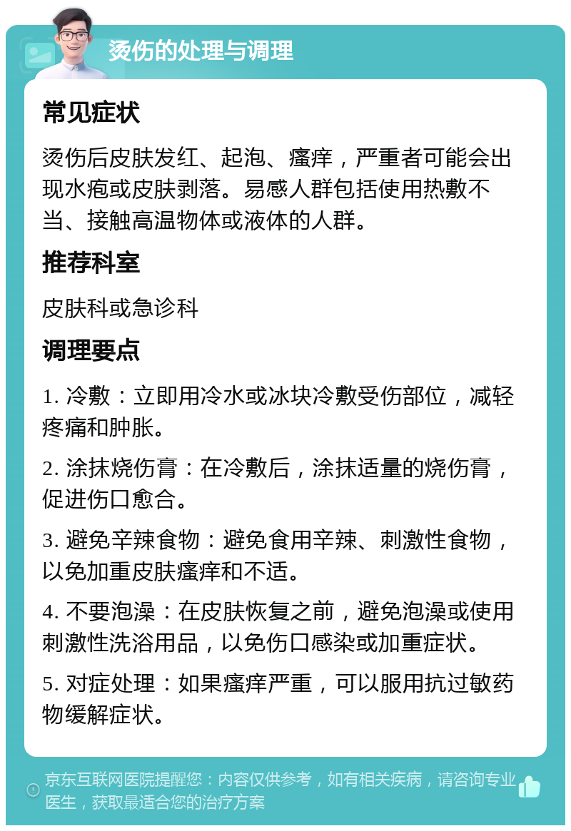 烫伤的处理与调理 常见症状 烫伤后皮肤发红、起泡、瘙痒，严重者可能会出现水疱或皮肤剥落。易感人群包括使用热敷不当、接触高温物体或液体的人群。 推荐科室 皮肤科或急诊科 调理要点 1. 冷敷：立即用冷水或冰块冷敷受伤部位，减轻疼痛和肿胀。 2. 涂抹烧伤膏：在冷敷后，涂抹适量的烧伤膏，促进伤口愈合。 3. 避免辛辣食物：避免食用辛辣、刺激性食物，以免加重皮肤瘙痒和不适。 4. 不要泡澡：在皮肤恢复之前，避免泡澡或使用刺激性洗浴用品，以免伤口感染或加重症状。 5. 对症处理：如果瘙痒严重，可以服用抗过敏药物缓解症状。