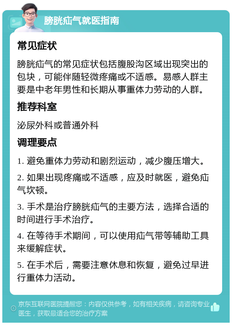 膀胱疝气就医指南 常见症状 膀胱疝气的常见症状包括腹股沟区域出现突出的包块，可能伴随轻微疼痛或不适感。易感人群主要是中老年男性和长期从事重体力劳动的人群。 推荐科室 泌尿外科或普通外科 调理要点 1. 避免重体力劳动和剧烈运动，减少腹压增大。 2. 如果出现疼痛或不适感，应及时就医，避免疝气坎顿。 3. 手术是治疗膀胱疝气的主要方法，选择合适的时间进行手术治疗。 4. 在等待手术期间，可以使用疝气带等辅助工具来缓解症状。 5. 在手术后，需要注意休息和恢复，避免过早进行重体力活动。