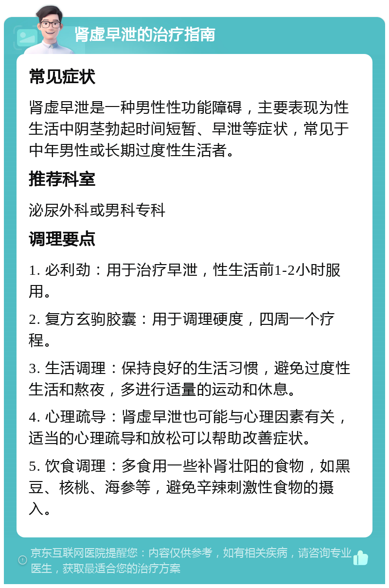 肾虚早泄的治疗指南 常见症状 肾虚早泄是一种男性性功能障碍，主要表现为性生活中阴茎勃起时间短暂、早泄等症状，常见于中年男性或长期过度性生活者。 推荐科室 泌尿外科或男科专科 调理要点 1. 必利劲：用于治疗早泄，性生活前1-2小时服用。 2. 复方玄驹胶囊：用于调理硬度，四周一个疗程。 3. 生活调理：保持良好的生活习惯，避免过度性生活和熬夜，多进行适量的运动和休息。 4. 心理疏导：肾虚早泄也可能与心理因素有关，适当的心理疏导和放松可以帮助改善症状。 5. 饮食调理：多食用一些补肾壮阳的食物，如黑豆、核桃、海参等，避免辛辣刺激性食物的摄入。