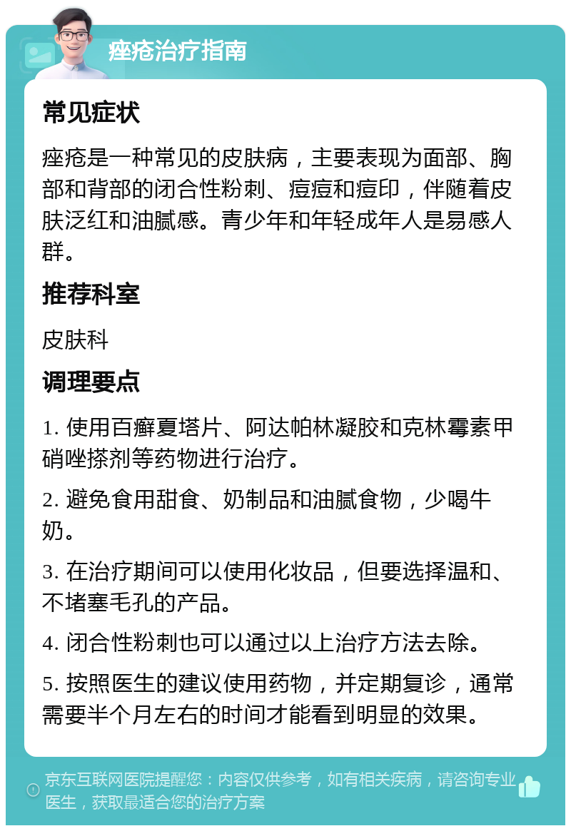 痤疮治疗指南 常见症状 痤疮是一种常见的皮肤病，主要表现为面部、胸部和背部的闭合性粉刺、痘痘和痘印，伴随着皮肤泛红和油腻感。青少年和年轻成年人是易感人群。 推荐科室 皮肤科 调理要点 1. 使用百癣夏塔片、阿达帕林凝胶和克林霉素甲硝唑搽剂等药物进行治疗。 2. 避免食用甜食、奶制品和油腻食物，少喝牛奶。 3. 在治疗期间可以使用化妆品，但要选择温和、不堵塞毛孔的产品。 4. 闭合性粉刺也可以通过以上治疗方法去除。 5. 按照医生的建议使用药物，并定期复诊，通常需要半个月左右的时间才能看到明显的效果。