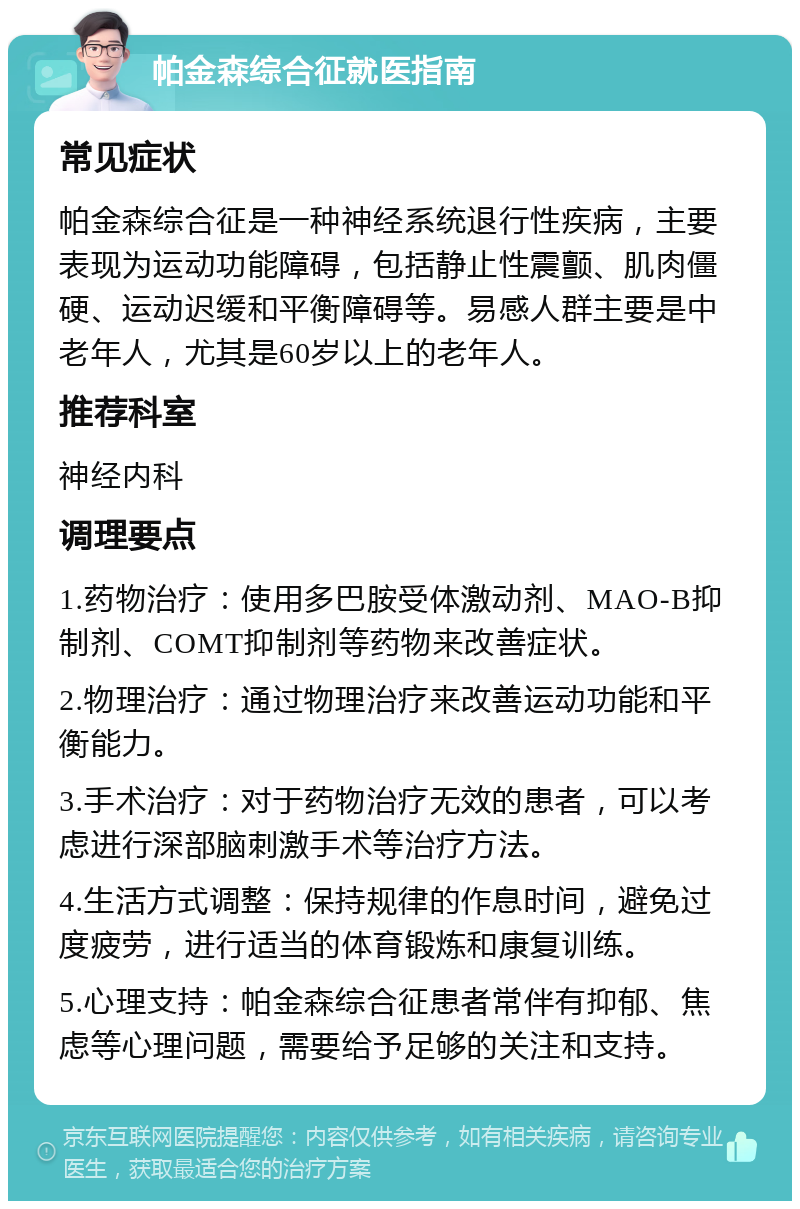 帕金森综合征就医指南 常见症状 帕金森综合征是一种神经系统退行性疾病，主要表现为运动功能障碍，包括静止性震颤、肌肉僵硬、运动迟缓和平衡障碍等。易感人群主要是中老年人，尤其是60岁以上的老年人。 推荐科室 神经内科 调理要点 1.药物治疗：使用多巴胺受体激动剂、MAO-B抑制剂、COMT抑制剂等药物来改善症状。 2.物理治疗：通过物理治疗来改善运动功能和平衡能力。 3.手术治疗：对于药物治疗无效的患者，可以考虑进行深部脑刺激手术等治疗方法。 4.生活方式调整：保持规律的作息时间，避免过度疲劳，进行适当的体育锻炼和康复训练。 5.心理支持：帕金森综合征患者常伴有抑郁、焦虑等心理问题，需要给予足够的关注和支持。