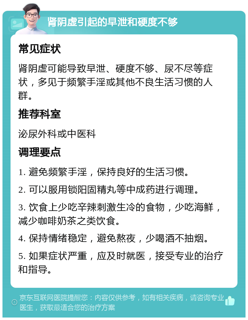 肾阴虚引起的早泄和硬度不够 常见症状 肾阴虚可能导致早泄、硬度不够、尿不尽等症状，多见于频繁手淫或其他不良生活习惯的人群。 推荐科室 泌尿外科或中医科 调理要点 1. 避免频繁手淫，保持良好的生活习惯。 2. 可以服用锁阳固精丸等中成药进行调理。 3. 饮食上少吃辛辣刺激生冷的食物，少吃海鲜，减少咖啡奶茶之类饮食。 4. 保持情绪稳定，避免熬夜，少喝酒不抽烟。 5. 如果症状严重，应及时就医，接受专业的治疗和指导。