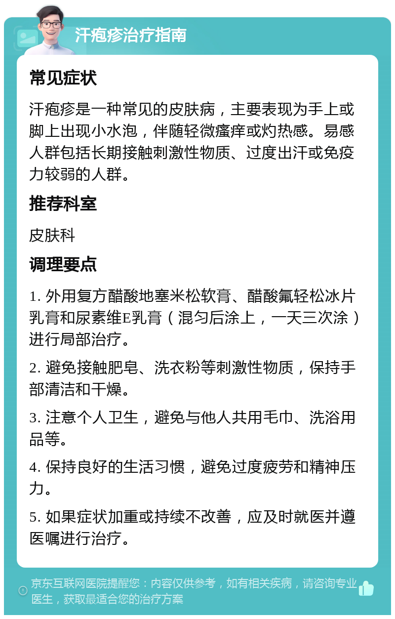 汗疱疹治疗指南 常见症状 汗疱疹是一种常见的皮肤病，主要表现为手上或脚上出现小水泡，伴随轻微瘙痒或灼热感。易感人群包括长期接触刺激性物质、过度出汗或免疫力较弱的人群。 推荐科室 皮肤科 调理要点 1. 外用复方醋酸地塞米松软膏、醋酸氟轻松冰片乳膏和尿素维E乳膏（混匀后涂上，一天三次涂）进行局部治疗。 2. 避免接触肥皂、洗衣粉等刺激性物质，保持手部清洁和干燥。 3. 注意个人卫生，避免与他人共用毛巾、洗浴用品等。 4. 保持良好的生活习惯，避免过度疲劳和精神压力。 5. 如果症状加重或持续不改善，应及时就医并遵医嘱进行治疗。