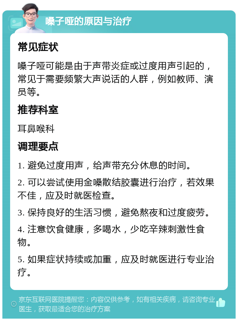 嗓子哑的原因与治疗 常见症状 嗓子哑可能是由于声带炎症或过度用声引起的，常见于需要频繁大声说话的人群，例如教师、演员等。 推荐科室 耳鼻喉科 调理要点 1. 避免过度用声，给声带充分休息的时间。 2. 可以尝试使用金嗓散结胶囊进行治疗，若效果不佳，应及时就医检查。 3. 保持良好的生活习惯，避免熬夜和过度疲劳。 4. 注意饮食健康，多喝水，少吃辛辣刺激性食物。 5. 如果症状持续或加重，应及时就医进行专业治疗。