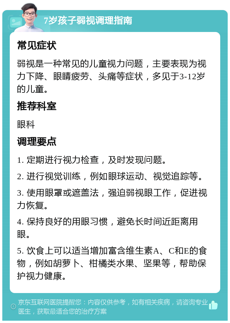 7岁孩子弱视调理指南 常见症状 弱视是一种常见的儿童视力问题，主要表现为视力下降、眼睛疲劳、头痛等症状，多见于3-12岁的儿童。 推荐科室 眼科 调理要点 1. 定期进行视力检查，及时发现问题。 2. 进行视觉训练，例如眼球运动、视觉追踪等。 3. 使用眼罩或遮盖法，强迫弱视眼工作，促进视力恢复。 4. 保持良好的用眼习惯，避免长时间近距离用眼。 5. 饮食上可以适当增加富含维生素A、C和E的食物，例如胡萝卜、柑橘类水果、坚果等，帮助保护视力健康。