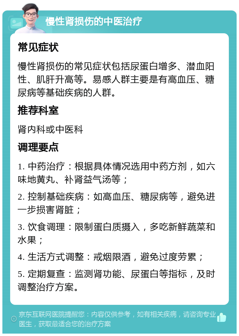 慢性肾损伤的中医治疗 常见症状 慢性肾损伤的常见症状包括尿蛋白增多、潜血阳性、肌肝升高等。易感人群主要是有高血压、糖尿病等基础疾病的人群。 推荐科室 肾内科或中医科 调理要点 1. 中药治疗：根据具体情况选用中药方剂，如六味地黄丸、补肾益气汤等； 2. 控制基础疾病：如高血压、糖尿病等，避免进一步损害肾脏； 3. 饮食调理：限制蛋白质摄入，多吃新鲜蔬菜和水果； 4. 生活方式调整：戒烟限酒，避免过度劳累； 5. 定期复查：监测肾功能、尿蛋白等指标，及时调整治疗方案。